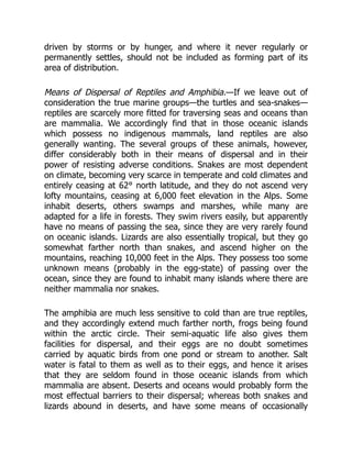 driven by storms or by hunger, and where it never regularly or
permanently settles, should not be included as forming part of its
area of distribution.
Means of Dispersal of Reptiles and Amphibia.—If we leave out of
consideration the true marine groups—the turtles and sea-snakes—
reptiles are scarcely more fitted for traversing seas and oceans than
are mammalia. We accordingly find that in those oceanic islands
which possess no indigenous mammals, land reptiles are also
generally wanting. The several groups of these animals, however,
differ considerably both in their means of dispersal and in their
power of resisting adverse conditions. Snakes are most dependent
on climate, becoming very scarce in temperate and cold climates and
entirely ceasing at 62° north latitude, and they do not ascend very
lofty mountains, ceasing at 6,000 feet elevation in the Alps. Some
inhabit deserts, others swamps and marshes, while many are
adapted for a life in forests. They swim rivers easily, but apparently
have no means of passing the sea, since they are very rarely found
on oceanic islands. Lizards are also essentially tropical, but they go
somewhat farther north than snakes, and ascend higher on the
mountains, reaching 10,000 feet in the Alps. They possess too some
unknown means (probably in the egg-state) of passing over the
ocean, since they are found to inhabit many islands where there are
neither mammalia nor snakes.
The amphibia are much less sensitive to cold than are true reptiles,
and they accordingly extend much farther north, frogs being found
within the arctic circle. Their semi-aquatic life also gives them
facilities for dispersal, and their eggs are no doubt sometimes
carried by aquatic birds from one pond or stream to another. Salt
water is fatal to them as well as to their eggs, and hence it arises
that they are seldom found in those oceanic islands from which
mammalia are absent. Deserts and oceans would probably form the
most effectual barriers to their dispersal; whereas both snakes and
lizards abound in deserts, and have some means of occasionally
 