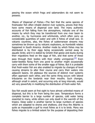 passing the ocean which frogs and salamanders do not seem to
possess.
Means of Dispersal of Fishes.—The fact that the same species of
freshwater fish often inhabit distinct river systems, proves that they
have some means of dispersal over land. The many authentic
accounts of fish falling from the atmosphere, indicate one of the
means by which they may be transferred from one river basin to
another, viz., by hurricanes and whirlwinds, which often carry up
considerable quantities of water and with it fishes of small size. In
volcanic countries, also, the fishes of subterranean streams may
sometimes be thrown up by volcanic explosions, as Humboldt relates
happened in South America. Another mode by which fishes may be
distributed is by their eggs being occasionally carried away by
aquatic birds; and it is stated by Gmelin that geese and ducks during
their migrations feed on the eggs of fish, and that some of these
pass through their bodies with their vitality unimpaired.[2] Even
water-beetles flying from one pond to another might occasionally
carry with them some of the smaller eggs of fishes. But it is probable
that fresh-water fish are also enabled to migrate by changes of level
causing streams to alter their course and carry their waters into
adjacent basins. On plateaux the sources of distinct river systems
often approach each other, and the same thing occurs with lateral
tributaries on the lowlands near their mouths. Such changes,
although small in extent, and occurring only at long intervals, would
act very powerfully in modifying the distribution of fresh-water fish.
Sea fish would seem at first sight to have almost unlimited means of
dispersal, but this is far from being the case. Temperature forms a
complete barrier to a large number of species, cold water being
essential to many, while others can only dwell in the warmth of the
tropics. Deep water is another barrier to large numbers of species
which are adapted to shores and shallows; and thus the Atlantic is
quite as impassable a gulf to most fishes as it is to birds. Many sea
fishes migrate to a limited extent for the purpose of depositing their
 