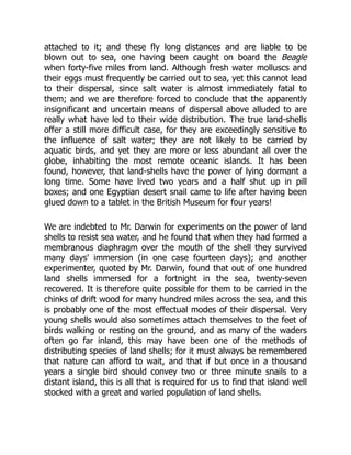 attached to it; and these fly long distances and are liable to be
blown out to sea, one having been caught on board the Beagle
when forty-five miles from land. Although fresh water molluscs and
their eggs must frequently be carried out to sea, yet this cannot lead
to their dispersal, since salt water is almost immediately fatal to
them; and we are therefore forced to conclude that the apparently
insignificant and uncertain means of dispersal above alluded to are
really what have led to their wide distribution. The true land-shells
offer a still more difficult case, for they are exceedingly sensitive to
the influence of salt water; they are not likely to be carried by
aquatic birds, and yet they are more or less abundant all over the
globe, inhabiting the most remote oceanic islands. It has been
found, however, that land-shells have the power of lying dormant a
long time. Some have lived two years and a half shut up in pill
boxes; and one Egyptian desert snail came to life after having been
glued down to a tablet in the British Museum for four years!
We are indebted to Mr. Darwin for experiments on the power of land
shells to resist sea water, and he found that when they had formed a
membranous diaphragm over the mouth of the shell they survived
many days' immersion (in one case fourteen days); and another
experimenter, quoted by Mr. Darwin, found that out of one hundred
land shells immersed for a fortnight in the sea, twenty-seven
recovered. It is therefore quite possible for them to be carried in the
chinks of drift wood for many hundred miles across the sea, and this
is probably one of the most effectual modes of their dispersal. Very
young shells would also sometimes attach themselves to the feet of
birds walking or resting on the ground, and as many of the waders
often go far inland, this may have been one of the methods of
distributing species of land shells; for it must always be remembered
that nature can afford to wait, and that if but once in a thousand
years a single bird should convey two or three minute snails to a
distant island, this is all that is required for us to find that island well
stocked with a great and varied population of land shells.
 