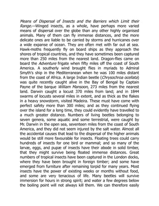 Means of Dispersal of Insects and the Barriers which Limit their
Range.—Winged insects, as a whole, have perhaps more varied
means of dispersal over the globe than any other highly organised
animals. Many of them can fly immense distances, and the more
delicate ones are liable to be carried by storms and hurricanes over
a wide expanse of ocean. They are often met with far out at sea.
Hawk-moths frequently fly on board ships as they approach the
shores of tropical countries, and they have sometimes been captured
more than 250 miles from the nearest land. Dragon-flies came on
board the Adventure frigate when fifty miles off the coast of South
America. A southerly wind brought flies in myriads to Admiral
Smyth's ship in the Mediterranean when he was 100 miles distant
from the coast of Africa. A large Indian beetle (Chrysochroa ocellata)
was quite recently caught alive in the Bay of Bengal by Captain
Payne of the barque William Mansoon, 273 miles from the nearest
land. Darwin caught a locust 370 miles from land; and in 1844
swarms of locusts several miles in extent, and as thick as the flakes
in a heavy snowstorm, visited Madeira. These must have come with
perfect safety more than 300 miles; and as they continued flying
over the island for a long time, they could evidently have travelled to
a much greater distance. Numbers of living beetles belonging to
seven genera, some aquatic and some terrestrial, were caught by
Mr. Darwin in the open sea, seventeen miles from the coast of South
America, and they did not seem injured by the salt water. Almost all
the accidental causes that lead to the dispersal of the higher animals
would be still more favourable for insects. Floating trees could carry
hundreds of insects for one bird or mammal; and so many of the
larvæ, eggs, and pupæ of insects have their abode in solid timber,
that they might survive being floated immense distances. Great
numbers of tropical insects have been captured in the London docks,
where they have been brought in foreign timber; and some have
emerged from furniture after remaining torpid for many years. Most
insects have the power of existing weeks or months without food,
and some are very tenacious of life. Many beetles will survive
immersion for hours in strong spirit; and water a few degrees below
the boiling point will not always kill them. We can therefore easily
 