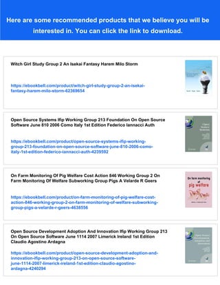 Here are some recommended products that we believe you will be
interested in. You can click the link to download.
Witch Girl Study Group 2 An Isekai Fantasy Harem Milo Storm
https://ebookbell.com/product/witch-girl-study-group-2-an-isekai-
fantasy-harem-milo-storm-62369654
Open Source Systems Ifip Working Group 213 Foundation On Open Source
Software June 810 2006 Como Italy 1st Edition Federico Iannacci Auth
https://ebookbell.com/product/open-source-systems-ifip-working-
group-213-foundation-on-open-source-software-june-810-2006-como-
italy-1st-edition-federico-iannacci-auth-4239592
On Farm Monitoring Of Pig Welfare Cost Action 846 Working Group 2 On
Farm Monitoring Of Welfare Subworking Group Pigs A Velarde R Geers
https://ebookbell.com/product/on-farm-monitoring-of-pig-welfare-cost-
action-846-working-group-2-on-farm-monitoring-of-welfare-subworking-
group-pigs-a-velarde-r-geers-4638556
Open Source Development Adoption And Innovation Ifip Working Group 213
On Open Source Software June 1114 2007 Limerick Ireland 1st Edition
Claudio Agostino Ardagna
https://ebookbell.com/product/open-source-development-adoption-and-
innovation-ifip-working-group-213-on-open-source-software-
june-1114-2007-limerick-ireland-1st-edition-claudio-agostino-
ardagna-4240294
 