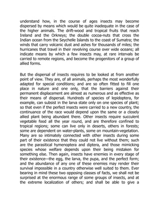understand how, in the course of ages insects may become
dispersed by means which would be quite inadequate in the case of
the higher animals. The drift-wood and tropical fruits that reach
Ireland and the Orkneys; the double cocoa-nuts that cross the
Indian ocean from the Seychelle Islands to the coast of Sumatra; the
winds that carry volcanic dust and ashes for thousands of miles; the
hurricanes that travel in their revolving course over wide oceans; all
indicate means by which a few insects may, at rare intervals be
carried to remote regions, and become the progenitors of a group of
allied forms.
But the dispersal of insects requires to be looked at from another
point of view. They are, of all animals, perhaps the most wonderfully
adapted for special conditions; and are so often fitted to fill one
place in nature and one only, that the barriers against their
permanent displacement are almost as numerous and as effective as
their means of dispersal. Hundreds of species of lepidoptera, for
example, can subsist in the larva state only on one species of plant;
so that even if the perfect insects were carried to a new country, the
continuance of the race would depend upon the same or a closely
allied plant being abundant there. Other insects require succulent
vegetable food all the year round, and are therefore confined to
tropical regions; some can live only in deserts, others in forests;
some are dependent on water-plants, some on mountain-vegetation.
Many are so intimately connected with other insects during some
part of their existence that they could not live without them; such
are the parasitical hymenoptera and diptera, and those mimicking
species whose welfare depends upon their being mistaken for
something else. Then again, insects have enemies in every stage of
their existence—the egg, the larva, the pupa, and the perfect form;
and the abundance of any one of these enemies may render their
survival impossible in a country otherwise well suited to them. Ever
bearing in mind these two opposing classes of facts, we shall not be
surprised at the enormous range of some groups of insects, and at
the extreme localization of others; and shall be able to give a
 