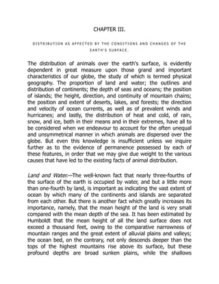 CHAPTER III.
D I S T R I B U T I O N A S A F F E C T E D B Y T H E C O N D I T I O N S A N D C H A N G E S O F T H E
E A R T H ' S S U R F A C E .
The distribution of animals over the earth's surface, is evidently
dependent in great measure upon those grand and important
characteristics of our globe, the study of which is termed physical
geography. The proportion of land and water; the outlines and
distribution of continents; the depth of seas and oceans; the position
of islands; the height, direction, and continuity of mountain chains;
the position and extent of deserts, lakes, and forests; the direction
and velocity of ocean currents, as well as of prevalent winds and
hurricanes; and lastly, the distribution of heat and cold, of rain,
snow, and ice, both in their means and in their extremes, have all to
be considered when we endeavour to account for the often unequal
and unsymmetrical manner in which animals are dispersed over the
globe. But even this knowledge is insufficient unless we inquire
further as to the evidence of permanence possessed by each of
these features, in order that we may give due weight to the various
causes that have led to the existing facts of animal distribution.
Land and Water.—The well-known fact that nearly three-fourths of
the surface of the earth is occupied by water, and but a little more
than one-fourth by land, is important as indicating the vast extent of
ocean by which many of the continents and islands are separated
from each other. But there is another fact which greatly increases its
importance, namely, that the mean height of the land is very small
compared with the mean depth of the sea. It has been estimated by
Humboldt that the mean height of all the land surface does not
exceed a thousand feet, owing to the comparative narrowness of
mountain ranges and the great extent of alluvial plains and valleys;
the ocean bed, on the contrary, not only descends deeper than the
tops of the highest mountains rise above its surface, but these
profound depths are broad sunken plains, while the shallows
 