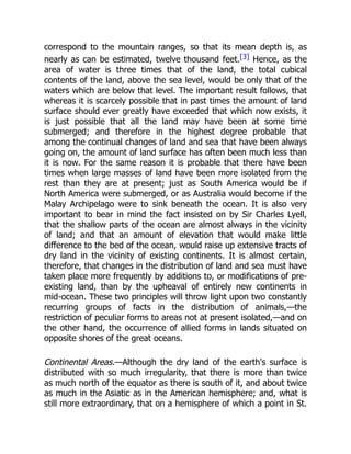 correspond to the mountain ranges, so that its mean depth is, as
nearly as can be estimated, twelve thousand feet.[3] Hence, as the
area of water is three times that of the land, the total cubical
contents of the land, above the sea level, would be only that of the
waters which are below that level. The important result follows, that
whereas it is scarcely possible that in past times the amount of land
surface should ever greatly have exceeded that which now exists, it
is just possible that all the land may have been at some time
submerged; and therefore in the highest degree probable that
among the continual changes of land and sea that have been always
going on, the amount of land surface has often been much less than
it is now. For the same reason it is probable that there have been
times when large masses of land have been more isolated from the
rest than they are at present; just as South America would be if
North America were submerged, or as Australia would become if the
Malay Archipelago were to sink beneath the ocean. It is also very
important to bear in mind the fact insisted on by Sir Charles Lyell,
that the shallow parts of the ocean are almost always in the vicinity
of land; and that an amount of elevation that would make little
difference to the bed of the ocean, would raise up extensive tracts of
dry land in the vicinity of existing continents. It is almost certain,
therefore, that changes in the distribution of land and sea must have
taken place more frequently by additions to, or modifications of pre-
existing land, than by the upheaval of entirely new continents in
mid-ocean. These two principles will throw light upon two constantly
recurring groups of facts in the distribution of animals,—the
restriction of peculiar forms to areas not at present isolated,—and on
the other hand, the occurrence of allied forms in lands situated on
opposite shores of the great oceans.
Continental Areas.—Although the dry land of the earth's surface is
distributed with so much irregularity, that there is more than twice
as much north of the equator as there is south of it, and about twice
as much in the Asiatic as in the American hemisphere; and, what is
still more extraordinary, that on a hemisphere of which a point in St.
 