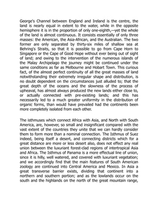 George's Channel between England and Ireland is the centre, the
land is nearly equal in extent to the water, while in the opposite
hemisphere it is in the proportion of only one-eighth,—yet the whole
of the land is almost continuous. It consists essentially of only three
masses: the American, the Asia-African, and the Australian. The two
former are only separated by thirty-six miles of shallow sea at
Behring's Straits, so that it is possible to go from Cape Horn to
Singapore or the Cape of Good Hope without ever being out of sight
of land; and owing to the intervention of the numerous islands of
the Malay Archipelago the journey might be continued under the
same conditions as far as Melbourne and Hobart Town. This curious
fact, of the almost perfect continuity of all the great masses of land
notwithstanding their extremely irregular shape and distribution, is
no doubt dependent on the circumstances just alluded to; that the
great depth of the oceans and the slowness of the process of
upheaval, has almost always produced the new lands either close to,
or actually connected with pre-existing lands; and this has
necessarily led to a much greater uniformity in the distribution of
organic forms, than would have prevailed had the continents been
more completely isolated from each other.
The isthmuses which connect Africa with Asia, and North with South
America, are, however, so small and insignificant compared with the
vast extent of the countries they unite that we can hardly consider
them to form more than a nominal connection. The Isthmus of Suez
indeed, being itself a desert, and connecting districts which for a
great distance are more or less desert also, does not effect any real
union between the luxuriant forest-clad regions of intertropical Asia
and Africa. The Isthmus of Panama is a more effectual line of union,
since it is hilly, well watered, and covered with luxuriant vegetation;
and we accordingly find that the main features of South American
zoology are continued into Central America and Mexico. In Asia a
great transverse barrier exists, dividing that continent into a
northern and southern portion; and as the lowlands occur on the
south and the highlands on the north of the great mountain range,
 