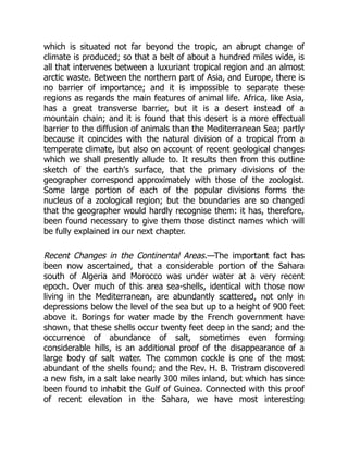 which is situated not far beyond the tropic, an abrupt change of
climate is produced; so that a belt of about a hundred miles wide, is
all that intervenes between a luxuriant tropical region and an almost
arctic waste. Between the northern part of Asia, and Europe, there is
no barrier of importance; and it is impossible to separate these
regions as regards the main features of animal life. Africa, like Asia,
has a great transverse barrier, but it is a desert instead of a
mountain chain; and it is found that this desert is a more effectual
barrier to the diffusion of animals than the Mediterranean Sea; partly
because it coincides with the natural division of a tropical from a
temperate climate, but also on account of recent geological changes
which we shall presently allude to. It results then from this outline
sketch of the earth's surface, that the primary divisions of the
geographer correspond approximately with those of the zoologist.
Some large portion of each of the popular divisions forms the
nucleus of a zoological region; but the boundaries are so changed
that the geographer would hardly recognise them: it has, therefore,
been found necessary to give them those distinct names which will
be fully explained in our next chapter.
Recent Changes in the Continental Areas.—The important fact has
been now ascertained, that a considerable portion of the Sahara
south of Algeria and Morocco was under water at a very recent
epoch. Over much of this area sea-shells, identical with those now
living in the Mediterranean, are abundantly scattered, not only in
depressions below the level of the sea but up to a height of 900 feet
above it. Borings for water made by the French government have
shown, that these shells occur twenty feet deep in the sand; and the
occurrence of abundance of salt, sometimes even forming
considerable hills, is an additional proof of the disappearance of a
large body of salt water. The common cockle is one of the most
abundant of the shells found; and the Rev. H. B. Tristram discovered
a new fish, in a salt lake nearly 300 miles inland, but which has since
been found to inhabit the Gulf of Guinea. Connected with this proof
of recent elevation in the Sahara, we have most interesting
 