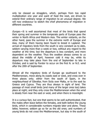 only be classed as stragglers, which, perhaps from too rapid
multiplication one year and want of food the next, are driven to
extend their ordinary range of migration to an unusual degree. We
will now endeavour to sketch the chief phenomena of migration in
different countries.
Europe.—It is well ascertained that most of the birds that spend
their spring and summer in the temperate parts of Europe pass the
winter in North Africa and Western Asia. The winter visitants, on the
other hand, pass the summer in the extreme north of Europe and
Asia, many of them having been found to breed in Lapland. The
arrival of migratory birds from the south is very constant as to date,
seldom varying more than a week or two, without any regard to the
weather at the time; but the departure is less constant, and more
dependent on the weather. Thus the swallow always comes to us
about the middle of April, however cold it may be, while its
departure may take place from the end of September to late in
October, and is said by Forster to occur on the first N. or N.E. wind
after the 20th of September.
Almost all the migratory birds of Europe go southward to the
Mediterranean, move along its coasts east or west, and cross over in
three places only; either from the south of Spain, in the
neighbourhood of Gibraltar, from Sicily over Malta, or to the east by
Greece and Cyprus. They are thus always in sight of land. The
passage of most small birds (and many of the larger ones too) takes
place at night; and they only cross the Mediterranean when the wind
is steady from near the east or west, and when there is moonlight.
It is a curious fact, but one that seems to be well authenticated, that
the males often leave before the females, and both before the young
birds, which in considerable numbers migrate later and alone. These
latter, however, seldom go so far as the old ones; and numbers of
young birds do not cross the Mediterranean, but stay in the south of
 
