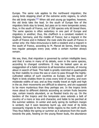 Europe. The same rule applies to the northward migration; the
young birds stopping short of the extreme arctic regions, to which
the old birds migrate.[1] When old and young go together, however,
the old birds take the lead. In the south of Europe few of the
migratory birds stay to breed, but pass on to more temperate zones;
thus, in the south of France, out of 350 species only 60 breed there.
The same species is often sedentary in one part of Europe and
migratory in another; thus, the chaffinch is a constant resident in
England, Germany, and the middle of France; but a migrant in the
south of France and in Holland: the rook visits the south of France in
winter only: the Falco tinnunculus is both a resident and a migrant in
the south of France, according to M. Marcel de Serres, there being
two regular passages every year, while a certain number always
remain.
We see, then, that migration is governed by certain intelligible laws;
and that it varies in many of its details, even in the same species,
according to changed conditions. It may be looked upon as an
exaggeration of a habit common to all locomotive animals, of moving
about in search of food. This habit is greatly restricted in quadrupeds
by their inability to cross the sea or even to pass through the highly-
cultivated valleys of such countries as Europe; but the power of
flight in birds enables them to cross every kind of country, and even
moderate widths of sea; and as they mostly travel at night and high
in the air, their movements are difficult to observe, and are supposed
to be more mysterious than they perhaps are. In the tropics birds
move about to different districts according as certain fruits become
ripe, certain insects abundant, or as flooded tracts dry up. On the
borders of the tropics and the temperate zone extends a belt of
country of a more or less arid character, and liable to be parched at
the summer solstice. In winter and early spring its northern margin
is verdant, but it soon becomes burnt up, and most of its birds
necessarily migrate to the more fertile regions to the north of them.
They thus follow the spring or summer as it advances from the south
towards the pole, feeding on the young flower buds, the abundance
 