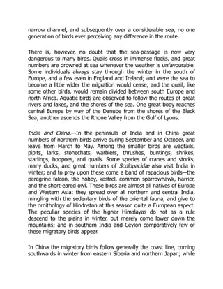 narrow channel, and subsequently over a considerable sea, no one
generation of birds ever perceiving any difference in the route.
There is, however, no doubt that the sea-passage is now very
dangerous to many birds. Quails cross in immense flocks, and great
numbers are drowned at sea whenever the weather is unfavourable.
Some individuals always stay through the winter in the south of
Europe, and a few even in England and Ireland; and were the sea to
become a little wider the migration would cease, and the quail, like
some other birds, would remain divided between south Europe and
north Africa. Aquatic birds are observed to follow the routes of great
rivers and lakes, and the shores of the sea. One great body reaches
central Europe by way of the Danube from the shores of the Black
Sea; another ascends the Rhone Valley from the Gulf of Lyons.
India and China.—In the peninsula of India and in China great
numbers of northern birds arrive during September and October, and
leave from March to May. Among the smaller birds are wagtails,
pipits, larks, stonechats, warblers, thrushes, buntings, shrikes,
starlings, hoopoes, and quails. Some species of cranes and storks,
many ducks, and great numbers of Scolopacidæ also visit India in
winter; and to prey upon these come a band of rapacious birds—the
peregrine falcon, the hobby, kestrel, common sparrowhawk, harrier,
and the short-eared owl. These birds are almost all natives of Europe
and Western Asia; they spread over all northern and central India,
mingling with the sedentary birds of the oriental fauna, and give to
the ornithology of Hindostan at this season quite a European aspect.
The peculiar species of the higher Himalayas do not as a rule
descend to the plains in winter, but merely come lower down the
mountains; and in southern India and Ceylon comparatively few of
these migratory birds appear.
In China the migratory birds follow generally the coast line, coming
southwards in winter from eastern Siberia and northern Japan; while
 