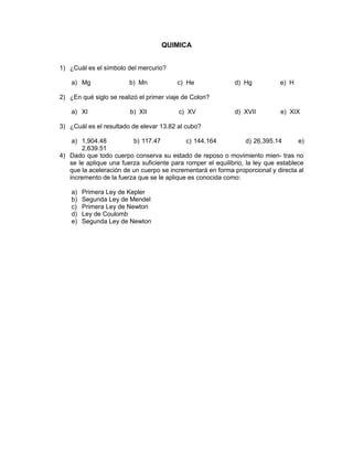 QUIMICA
1) ¿Cuál es el símbolo del mercurio?
a) Mg b) Mn c) He d) Hg e) H
2) ¿En qué siglo se realizó el primer viaje de Colon?
a) XI b) XII c) XV d) XVII e) XIX
3) ¿Cuál es el resultado de elevar 13.82 al cubo?
a) 1,904.48 b) 117.47 c) 144.164 d) 26,395.14 e)
2,639.51
4) Dado que todo cuerpo conserva su estado de reposo o movimiento mien- tras no
se le aplique una fuerza suficiente para romper el equilibrio, la ley que establece
que la aceleración de un cuerpo se incrementará en forma proporcional y directa al
incremento de la fuerza que se le aplique es conocida como:
a) Primera Ley de Kepler
b) Segunda Ley de Mendel
c) Primera Ley de Newton
d) Ley de Coulomb
e) Segunda Ley de Newton
 