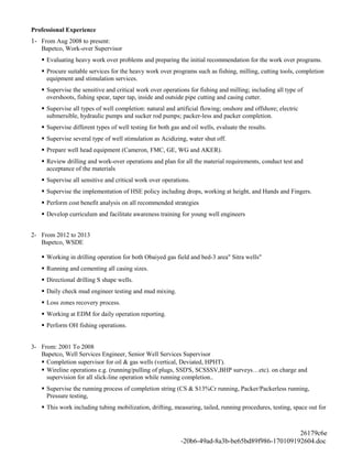 Professional Experience
1- From Aug 2008 to present:
Bapetco, Work-over Supervisor
 Evaluating heavy work over problems and preparing the initial recommendation for the work over programs.
 Procure suitable services for the heavy work over programs such as fishing, milling, cutting tools, completion
equipment and stimulation services.
 Supervise the sensitive and critical work over operations for fishing and milling; including all type of
overshoots, fishing spear, taper tap, inside and outside pipe cutting and casing cutter.
 Supervise all types of well completion: natural and artificial flowing; onshore and offshore; electric
submersible, hydraulic pumps and sucker rod pumps; packer-less and packer completion.
 Supervise different types of well testing for both gas and oil wells, evaluate the results.
 Supervise several type of well stimulation as Acidizing, water shut off.
 Prepare well head equipment (Cameron, FMC, GE, WG and AKER).
 Review drilling and work-over operations and plan for all the material requirements, conduct test and
acceptance of the materials
 Supervise all sensitive and critical work over operations.
 Supervise the implementation of HSE policy including drops, working at height, and Hands and Fingers.
 Perform cost benefit analysis on all recommended strategies
 Develop curriculum and facilitate awareness training for young well engineers
2- From 2012 to 2013
Bapetco, WSDE
 Working in drilling operation for both Obaiyed gas field and bed-3 area" Sitra wells"
 Running and cementing all casing sizes.
 Directional drilling S shape wells.
 Daily check mud engineer testing and mud mixing.
 Loss zones recovery process.
 Working at EDM for daily operation reporting.
 Perform OH fishing operations.
3- From: 2001 To 2008
Bapetco, Well Services Engineer, Senior Well Services Supervisor
 Completion supervisor for oil & gas wells (vertical, Deviated, HPHT).
 Wireline operations e.g. (running/pulling of plugs, SSD'S, SCSSSV,BHP surveys…etc). on charge and
supervision for all slick-line operation while running completion..
 Supervise the running process of completion string (CS & S13%Cr running, Packer/Packerless running,
Pressure testing,
 This work including tubing mobilization, drifting, measuring, tailed, running procedures, testing, space out for
26179c6e
-20b6-49ad-8a3b-be65bd89f986-170109192604.doc
 