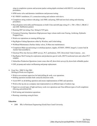 sting-in completion systems and accurate packer setting depth correlated with GR/CCL tool and setting
procedures.
 SPM onsite valve and dummies installations and pressure testing.
 SC-TRSSV installation, C/L connection testing and isolation with sleeve.
 Completion string isolation with plugs, lock MDL and prong, SSD and non-lock setting and releasing
procedures.
 Run all packer retrievable and Permanente on both E-line and drill pipe string (F-1, FB-1, FBA-1, DB,SC-2
and AHC Halliburton packer)
 Running DST test string, Frac. String & TCP guns.
 Formation Fracturing Operations (High pressure large volume multi-zone Fracing, Acidizing, Hydraulic
Propped Fracs.
 Work-over operations on running drilling rigs.
 Rig/Rigless Fishing Operations either by Wireline, and Coiled tubing.
 Wellhead Maintenance (Surface Safety valves, X-Mass tree maintenance).
 Completion Make-up and testing in workshop (packers, nipples, SCSSSV, SPM'S, hanger's, Locator Seal &
Anchor Seal assembly's).
 Electrical Wire line Services (BHP surveys, PLT, perforations, TDT, Down-hole Video Cameras…etc).
 Rig/Rigless Well Testing for exploration and production gas/oil wells, DST'S isochronal tests and collect PVT
samples.
 Subsurface Production Operations (water zones shut off, down hole surveys) by down-hole inflatable packer
 ESP, jet pump and sucker rod Running and pump replacement.
4- From Nov. 2000 To Sep 2001
Drilling & Work-over Engineer
 Work as an assistant supervisor for both drilling & work- over operations.
 Drilling operation includes both vertical & direction wells.
 Assist DSV on all drilling operation and ensure implementation of HSE and operation.
 Work at the rig site as a company man (representative) on different types of onshore rigs.
 Supervise several types of light and heavy work over operations and Run different types of well completion
(flowing and artificial lift)
 Well testing and stimulation operations.
 Running, cementing casing & liners
Education
 2000 BSc in Petroleum Engineering (Good) Suez Canal University.
26179c6e
-20b6-49ad-8a3b-be65bd89f986-170109192604.doc
 
