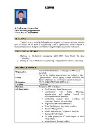RESUME
A.Amburose Jayaceelan
Email ID:- amb.jai@gmail.com
Mobile No: +91-9994033383
_______________________________________________________________________
OBJECTIVE
To strive in a technically challenging and adaptive environment with the ultimate
goal of success in the field of Engineering. And to dynamically involve myself in
technical applications that provides the knowledge to improve customer realization.
EDUCATIONAL DETAILS
• Diploma in Mechanical Engineering [2001-2004] from Christ the King
Technology
• Pursing B.Tech in Mechanical Engineering 2 nd year from Karnataka University
EXPERIENCE PROFILE
Organization
Pidilite Industries Limited [Fevicol] (ISO 9001:2002
Certified)
Profile
One of the leading manufacturers of Adhesives viz..
Cyanoacralates. Mseal, Epoxy, Rubber Adhesives and
Textile Chemicals and commercial consumer products.
Designation AREA SALES MANAGER [TN & KL]
Location Coimbatore
Duration November 2006 to Till date
Job Description • Total Territory Sales Management.
• Coordination with R&D, Planning,
Manufacturing and quality Control for
development of new products.
• Conducting product trials according to
customer’s function oriented needs.
• Preparation of Customer Database.
• Team Handling and Appointing resellers.
• Revenue Management.
• Market Research and Competitive Analysis.
• Business Development.
• To make projections of future targets & their
achievement.
• Marketing and Strategy Making.
 
