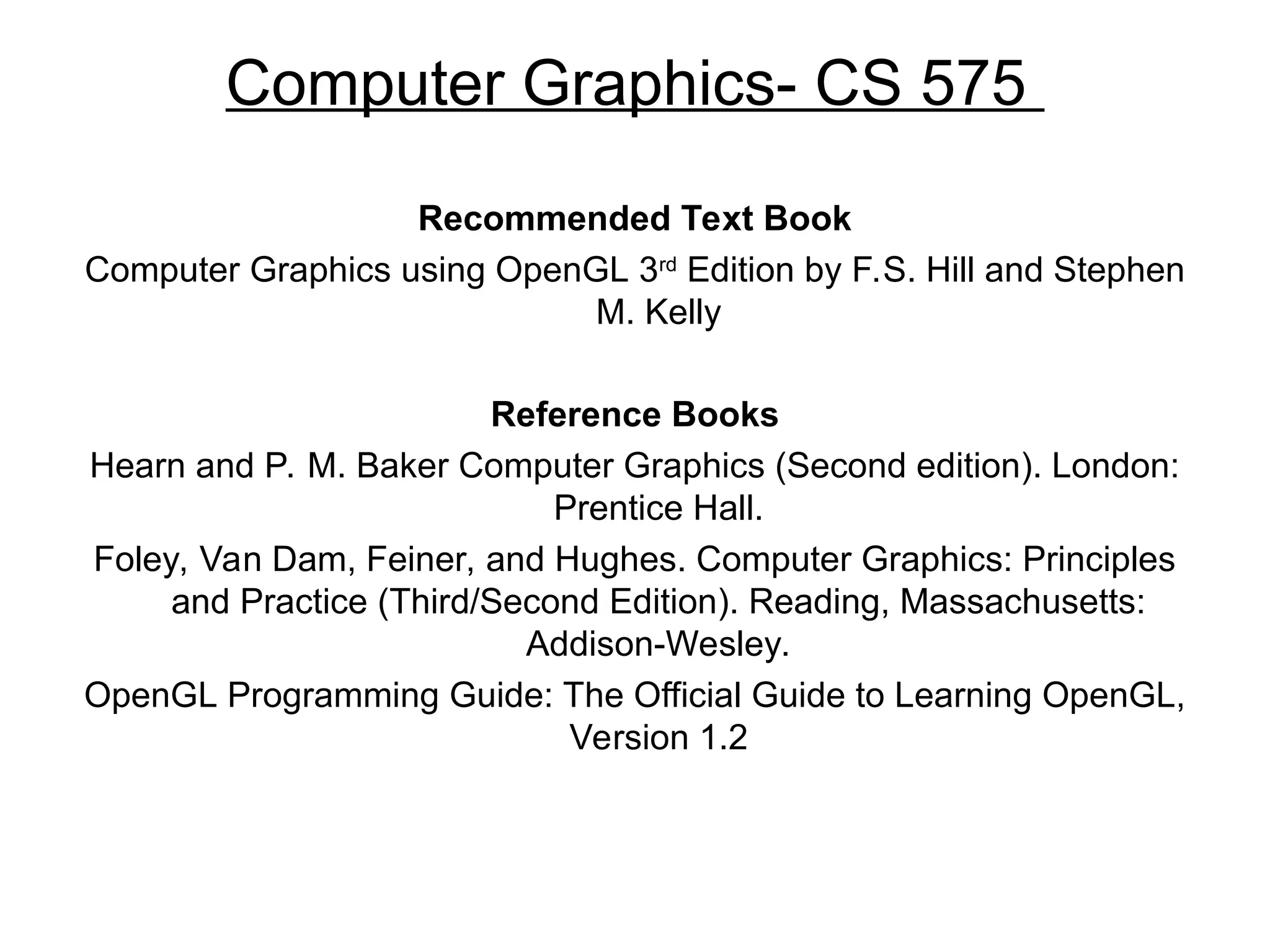 Computer Graphics- CS 575
Recommended Text Book
Computer Graphics using OpenGL 3rd
Edition by F.S. Hill and Stephen
M. Kelly
Reference Books
Hearn and P. M. Baker Computer Graphics (Second edition). London:
Prentice Hall.
Foley, Van Dam, Feiner, and Hughes. Computer Graphics: Principles
and Practice (Third/Second Edition). Reading, Massachusetts:
Addison-Wesley.
OpenGL Programming Guide: The Official Guide to Learning OpenGL,
Version 1.2
 