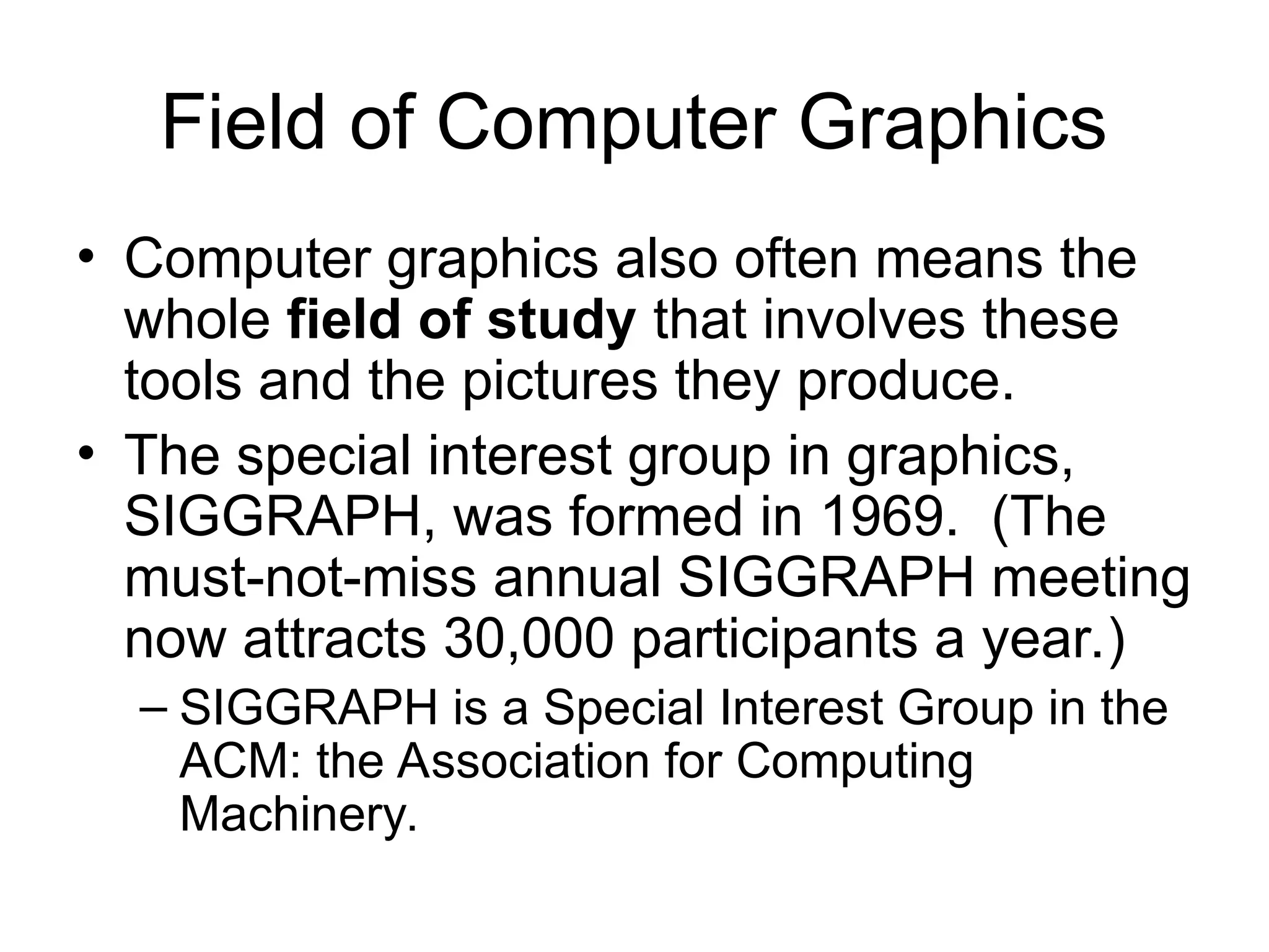 Field of Computer Graphics
• Computer graphics also often means the
whole field of study that involves these
tools and the pictures they produce.
• The special interest group in graphics,
SIGGRAPH, was formed in 1969. (The
must-not-miss annual SIGGRAPH meeting
now attracts 30,000 participants a year.)
– SIGGRAPH is a Special Interest Group in the
ACM: the Association for Computing
Machinery.
 