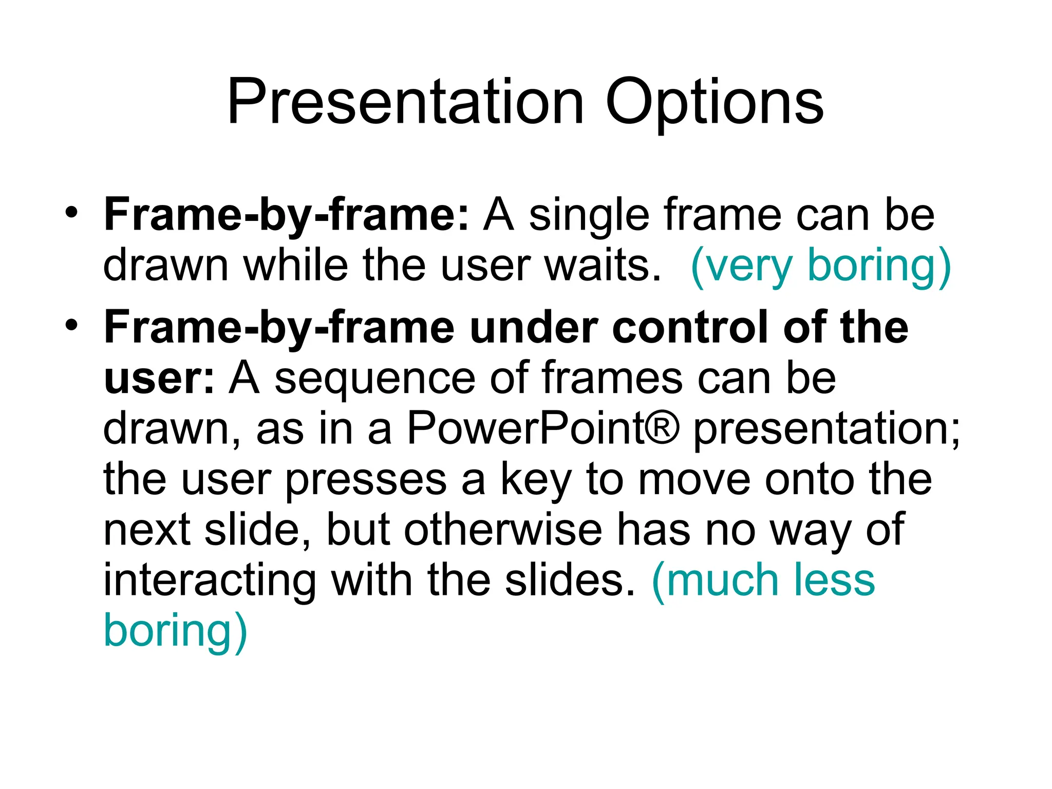 Presentation Options
• Frame-by-frame: A single frame can be
drawn while the user waits. (very boring)
• Frame-by-frame under control of the
user: A sequence of frames can be
drawn, as in a PowerPoint® presentation;
the user presses a key to move onto the
next slide, but otherwise has no way of
interacting with the slides. (much less
boring)
 