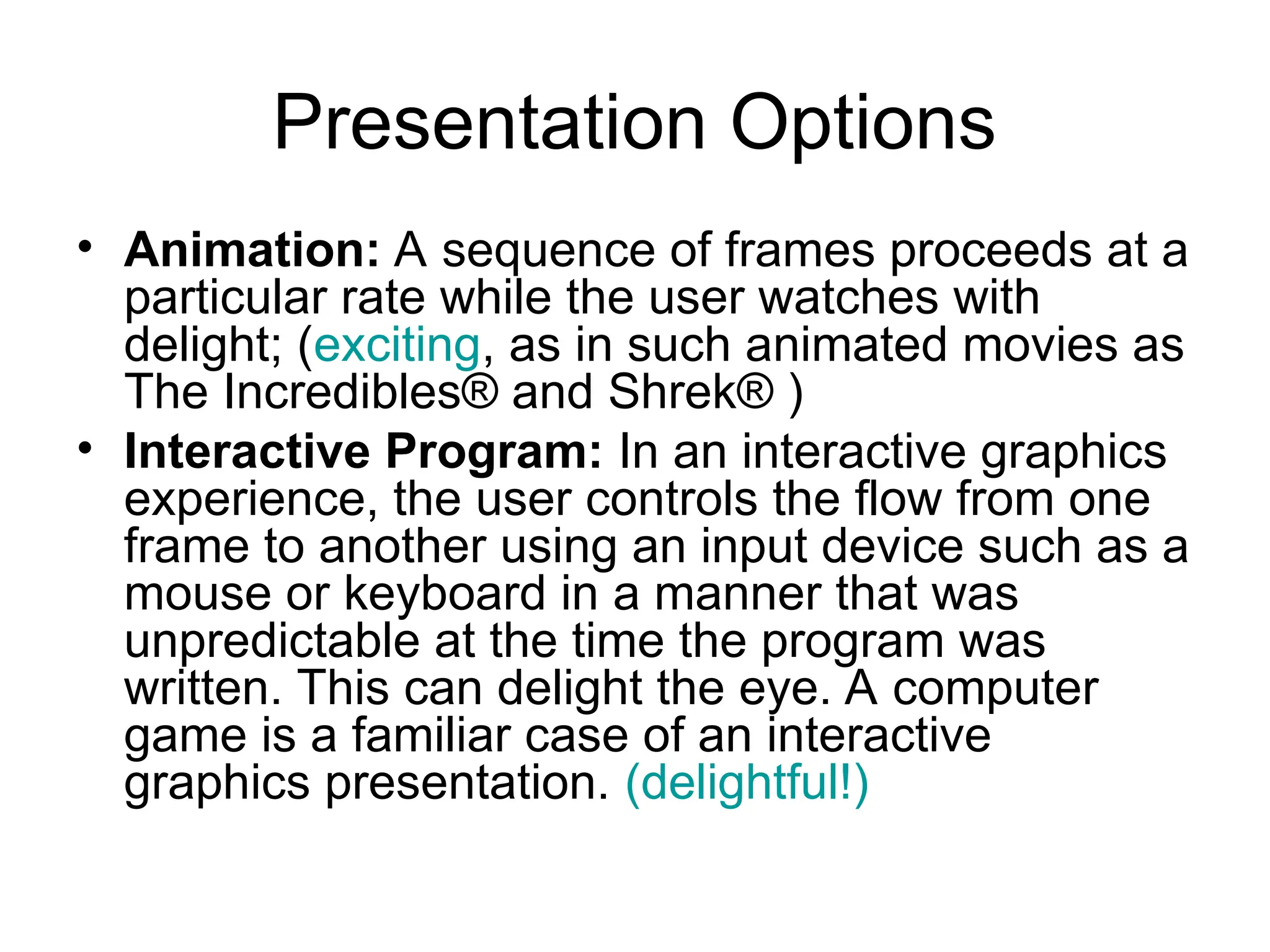 Presentation Options
• Animation: A sequence of frames proceeds at a
particular rate while the user watches with
delight; (exciting, as in such animated movies as
The Incredibles® and Shrek® )
• Interactive Program: In an interactive graphics
experience, the user controls the flow from one
frame to another using an input device such as a
mouse or keyboard in a manner that was
unpredictable at the time the program was
written. This can delight the eye. A computer
game is a familiar case of an interactive
graphics presentation. (delightful!)
 