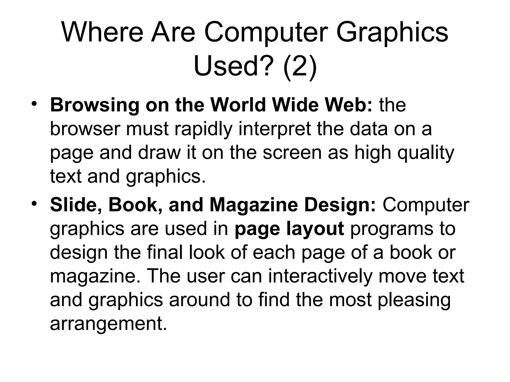 Where Are Computer Graphics
Used? (2)
• Browsing on the World Wide Web: the
browser must rapidly interpret the data on a
page and draw it on the screen as high quality
text and graphics.
• Slide, Book, and Magazine Design: Computer
graphics are used in page layout programs to
design the final look of each page of a book or
magazine. The user can interactively move text
and graphics around to find the most pleasing
arrangement.
 