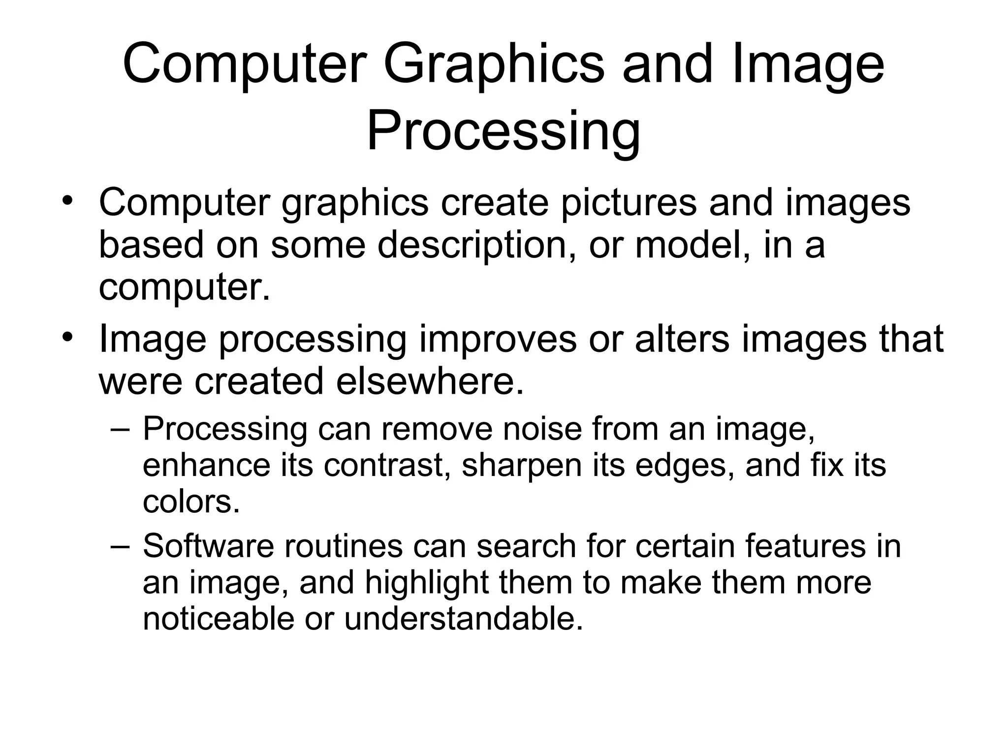 Computer Graphics and Image
Processing
• Computer graphics create pictures and images
based on some description, or model, in a
computer.
• Image processing improves or alters images that
were created elsewhere.
– Processing can remove noise from an image,
enhance its contrast, sharpen its edges, and fix its
colors.
– Software routines can search for certain features in
an image, and highlight them to make them more
noticeable or understandable.
 