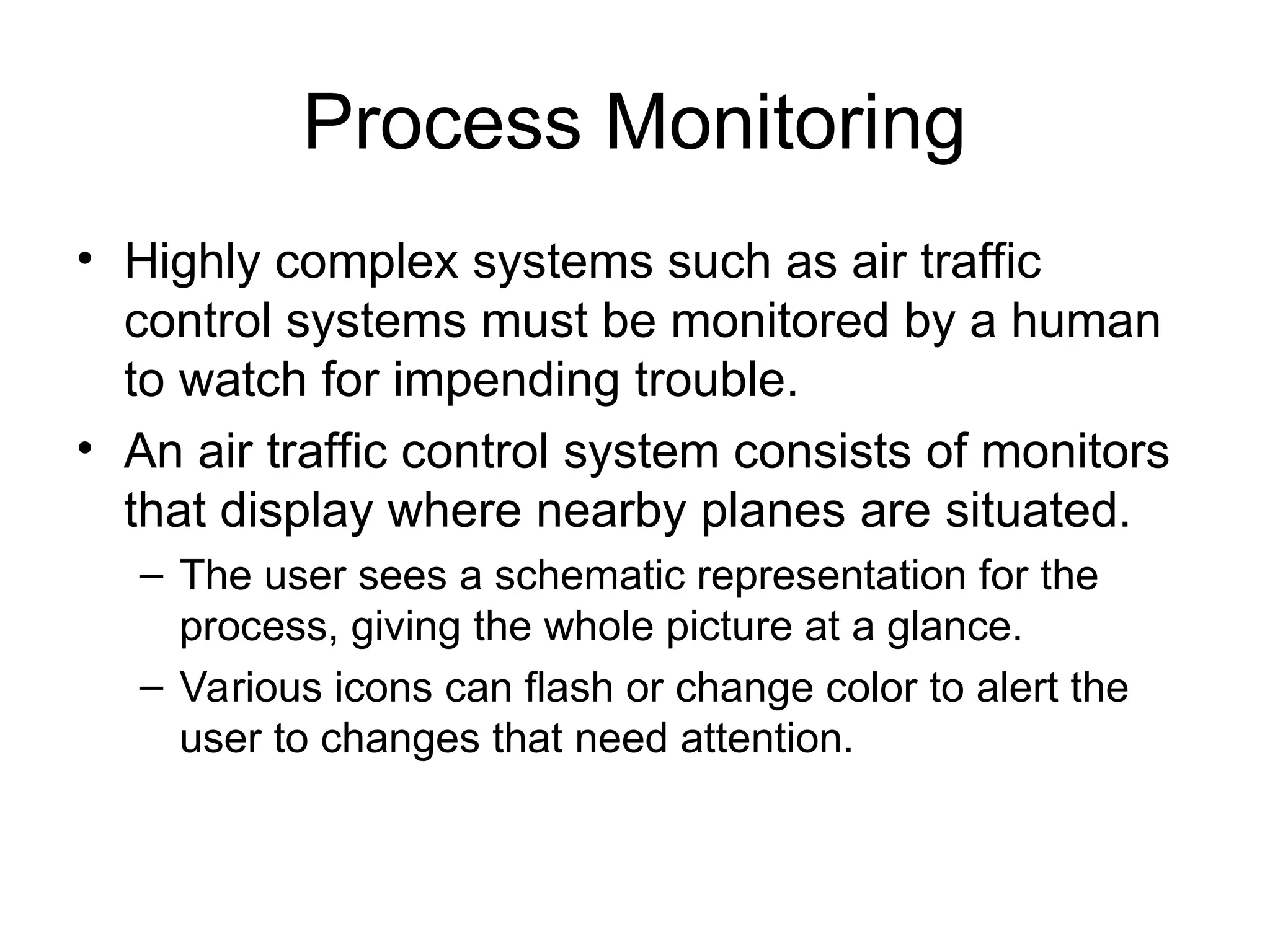 Process Monitoring
• Highly complex systems such as air traffic
control systems must be monitored by a human
to watch for impending trouble.
• An air traffic control system consists of monitors
that display where nearby planes are situated.
– The user sees a schematic representation for the
process, giving the whole picture at a glance.
– Various icons can flash or change color to alert the
user to changes that need attention.
 