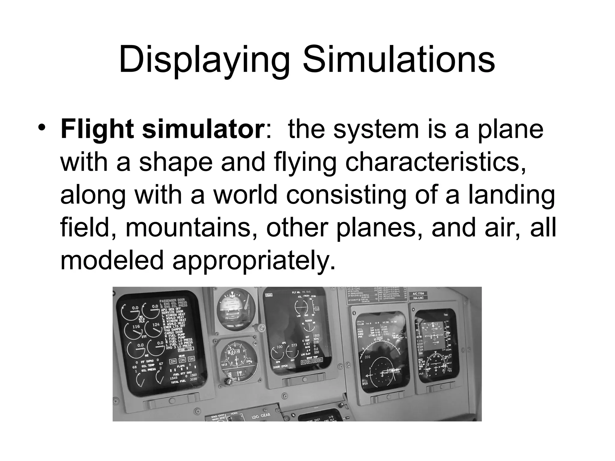 Displaying Simulations
• Flight simulator: the system is a plane
with a shape and flying characteristics,
along with a world consisting of a landing
field, mountains, other planes, and air, all
modeled appropriately.
 