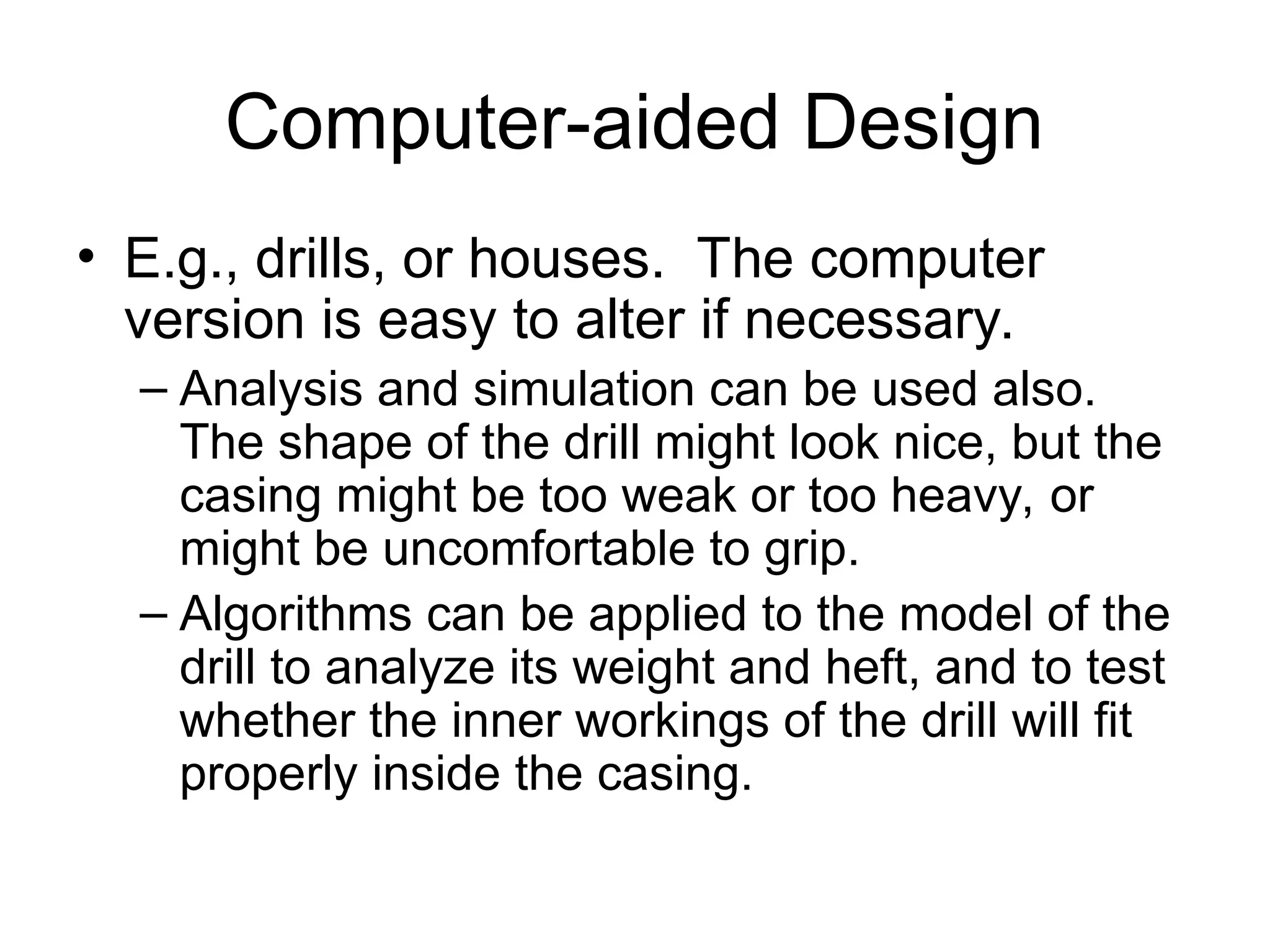 Computer-aided Design
• E.g., drills, or houses. The computer
version is easy to alter if necessary.
– Analysis and simulation can be used also.
The shape of the drill might look nice, but the
casing might be too weak or too heavy, or
might be uncomfortable to grip.
– Algorithms can be applied to the model of the
drill to analyze its weight and heft, and to test
whether the inner workings of the drill will fit
properly inside the casing.
 