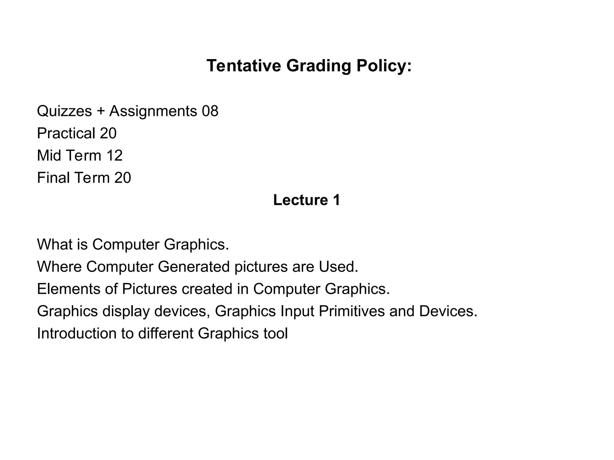 Tentative Grading Policy:
Quizzes + Assignments 08
Practical 20
Mid Term 12
Final Term 20
Lecture 1
What is Computer Graphics.
Where Computer Generated pictures are Used.
Elements of Pictures created in Computer Graphics.
Graphics display devices, Graphics Input Primitives and Devices.
Introduction to different Graphics tool
 