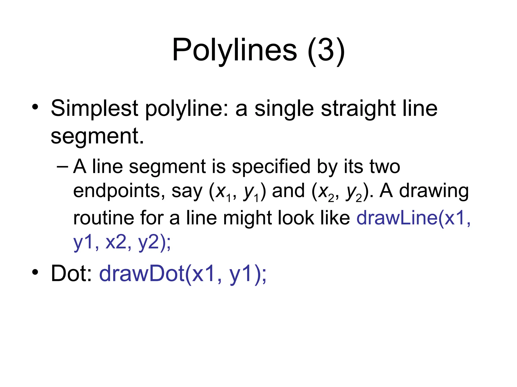 Polylines (3)
• Simplest polyline: a single straight line
segment.
– A line segment is specified by its two
endpoints, say (x1, y1) and (x2, y2). A drawing
routine for a line might look like drawLine(x1,
y1, x2, y2);
• Dot: drawDot(x1, y1);
 