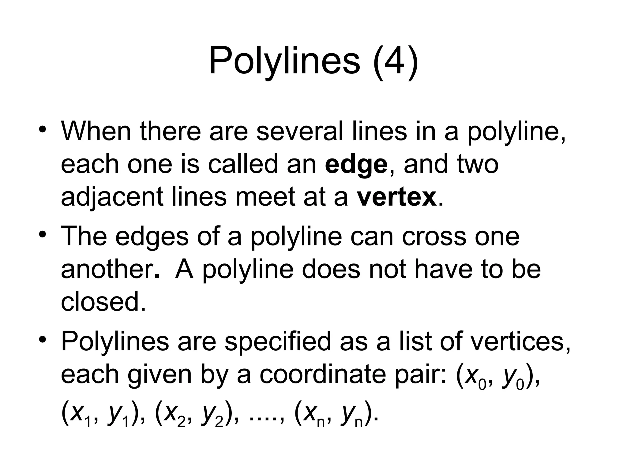 Polylines (4)
• When there are several lines in a polyline,
each one is called an edge, and two
adjacent lines meet at a vertex.
• The edges of a polyline can cross one
another. A polyline does not have to be
closed.
• Polylines are specified as a list of vertices,
each given by a coordinate pair: (x0, y0),
(x1, y1), (x2, y2), ...., (xn, yn).
 