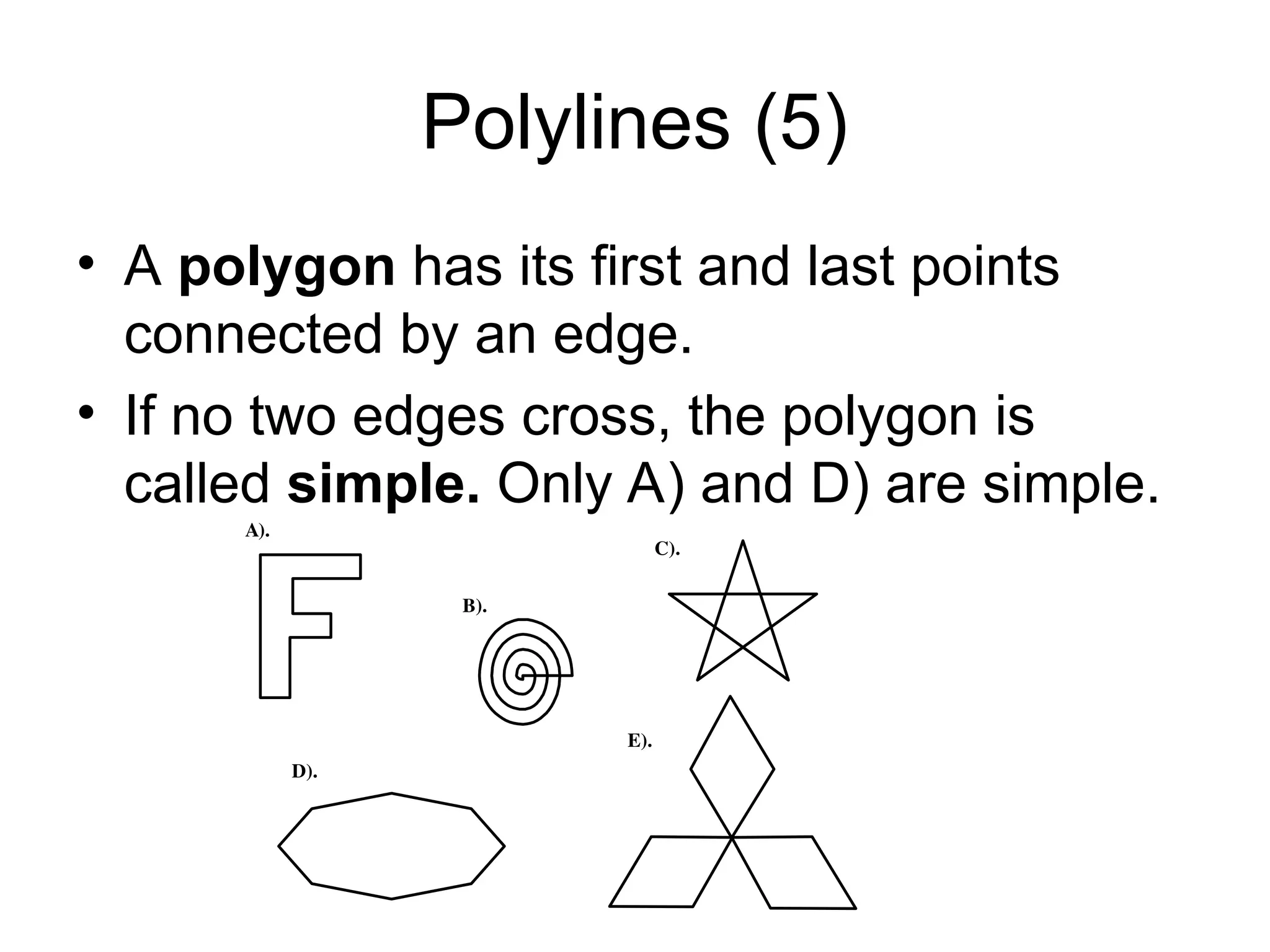 Polylines (5)
• A polygon has its first and last points
connected by an edge.
• If no two edges cross, the polygon is
called simple. Only A) and D) are simple.
A).
B).
E).
D).
C).
 