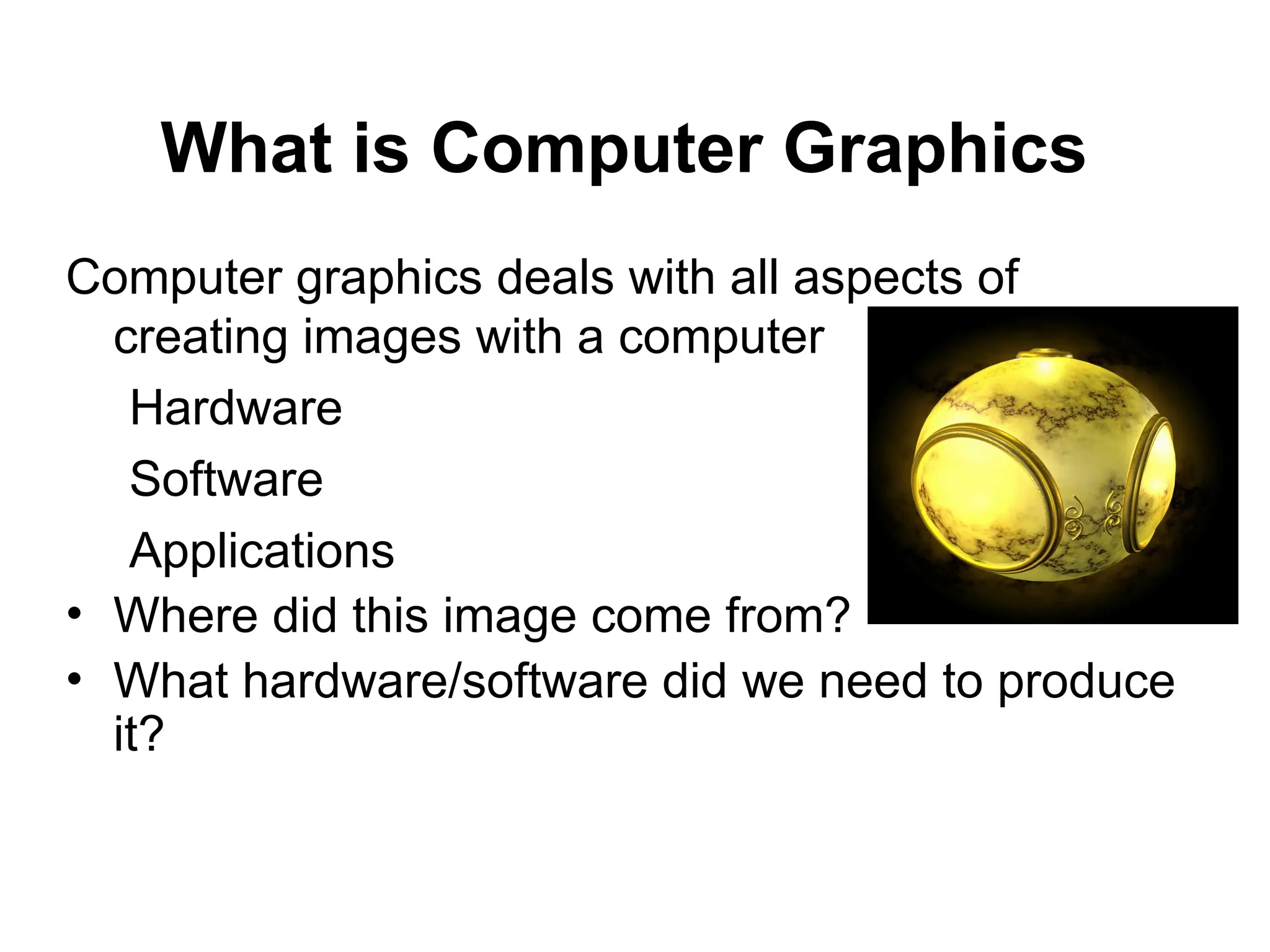What is Computer Graphics
Computer graphics deals with all aspects of
creating images with a computer
Hardware
Software
Applications
• Where did this image come from?
• What hardware/software did we need to produce
it?
 