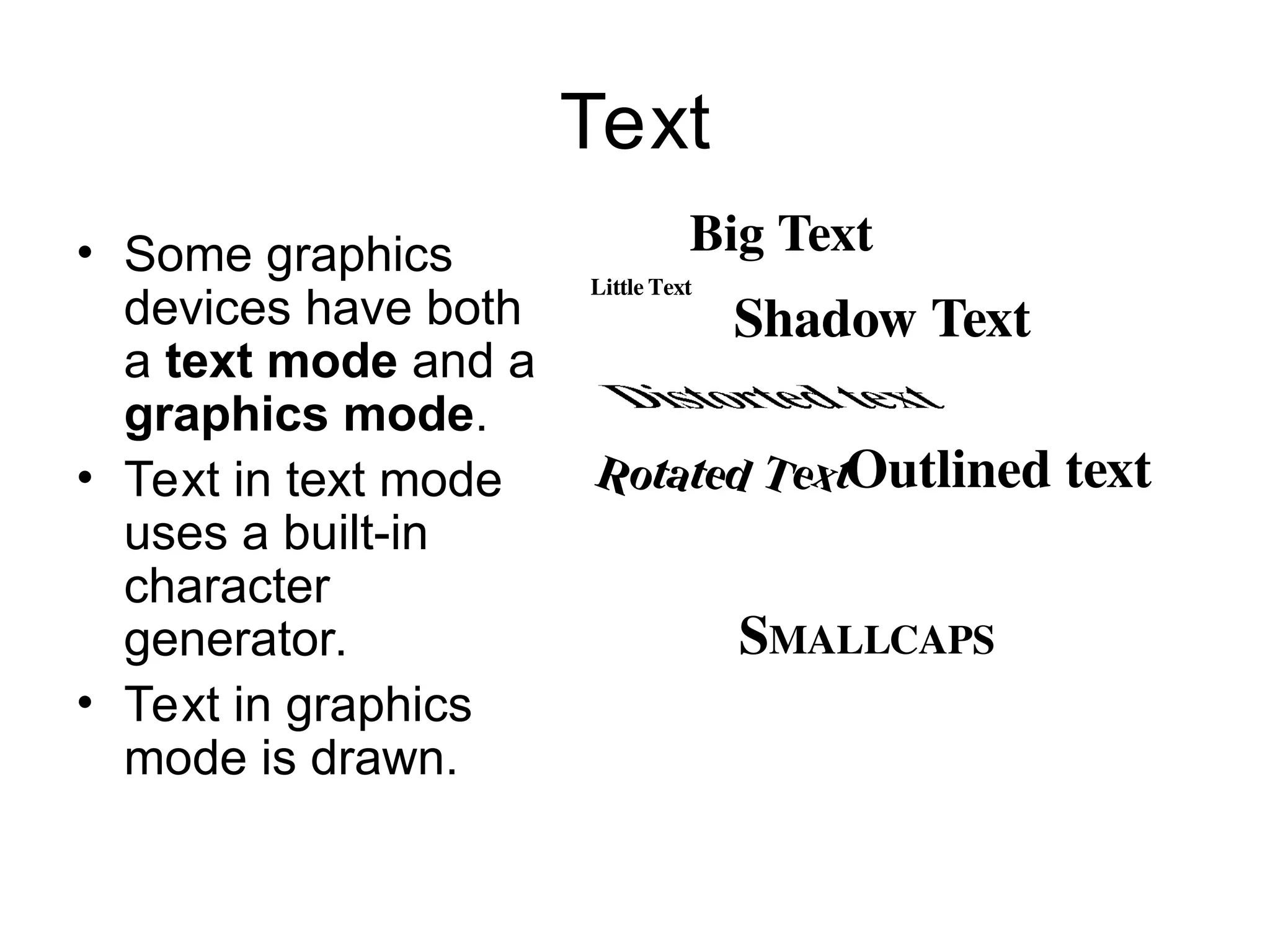Text
• Some graphics
devices have both
a text mode and a
graphics mode.
• Text in text mode
uses a built-in
character
generator.
• Text in graphics
mode is drawn.
.
Outlined text
Shadow Text
SMALLCAPS
Little Text
Rotated Text
Big Text
 