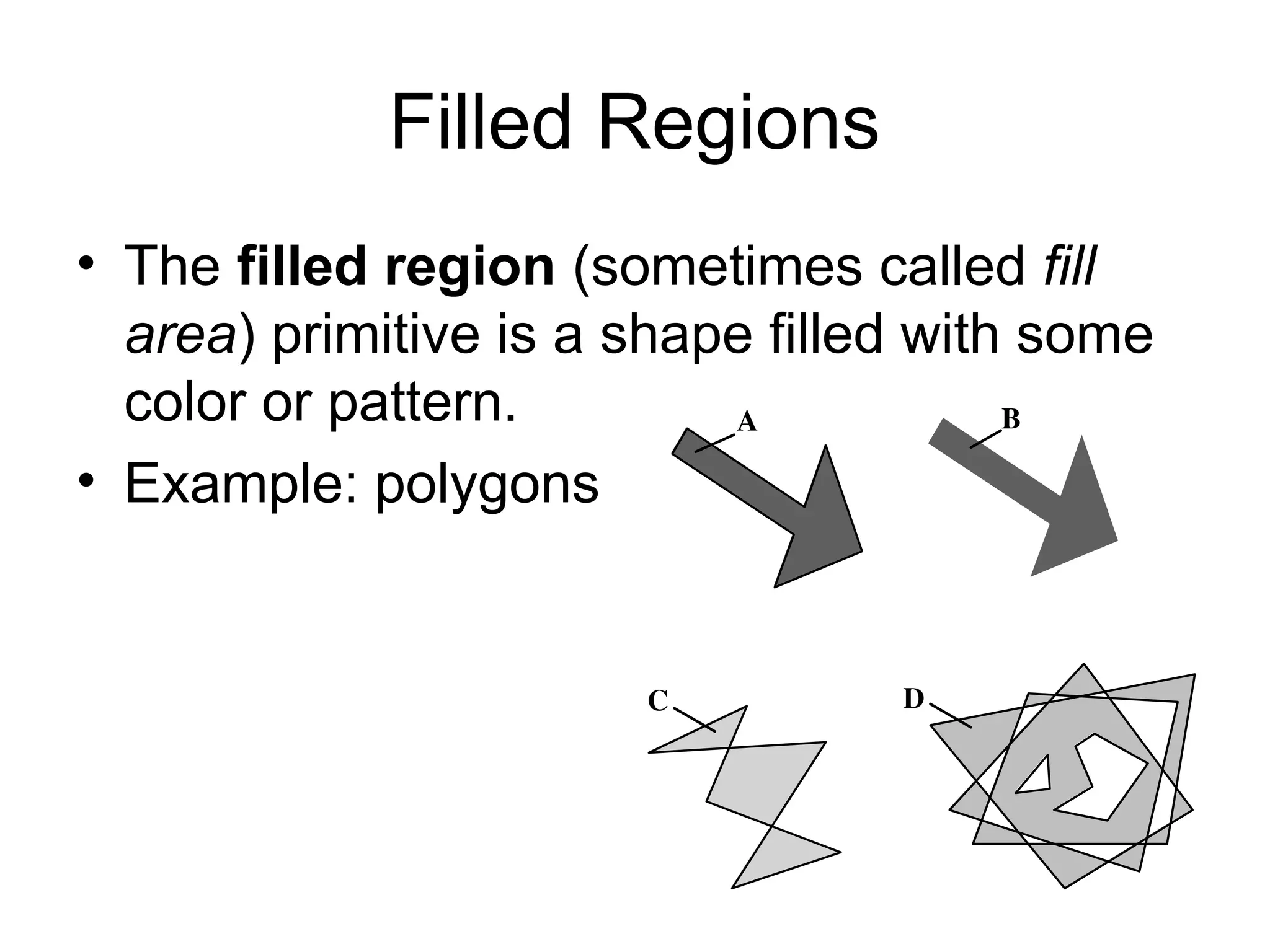 Filled Regions
• The filled region (sometimes called fill
area) primitive is a shape filled with some
color or pattern.
• Example: polygons
A
D
C
B
 