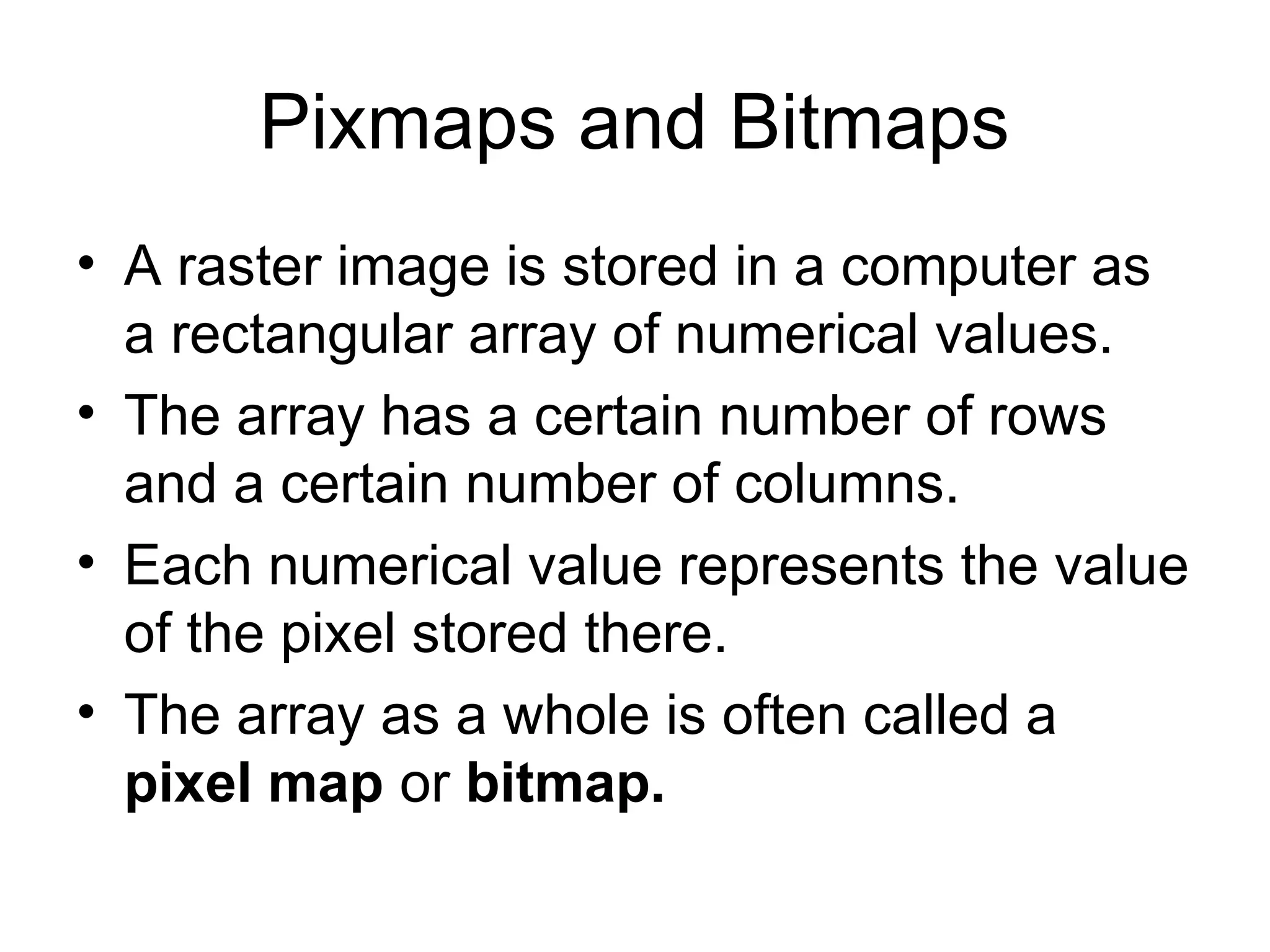 Pixmaps and Bitmaps
• A raster image is stored in a computer as
a rectangular array of numerical values.
• The array has a certain number of rows
and a certain number of columns.
• Each numerical value represents the value
of the pixel stored there.
• The array as a whole is often called a
pixel map or bitmap.
 