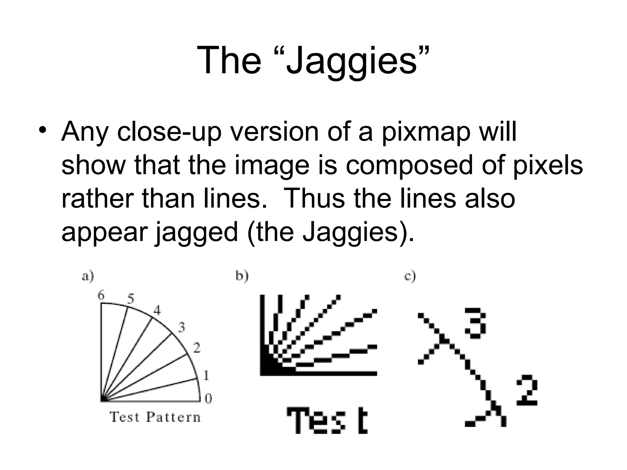 The “Jaggies”
• Any close-up version of a pixmap will
show that the image is composed of pixels
rather than lines. Thus the lines also
appear jagged (the Jaggies).
 