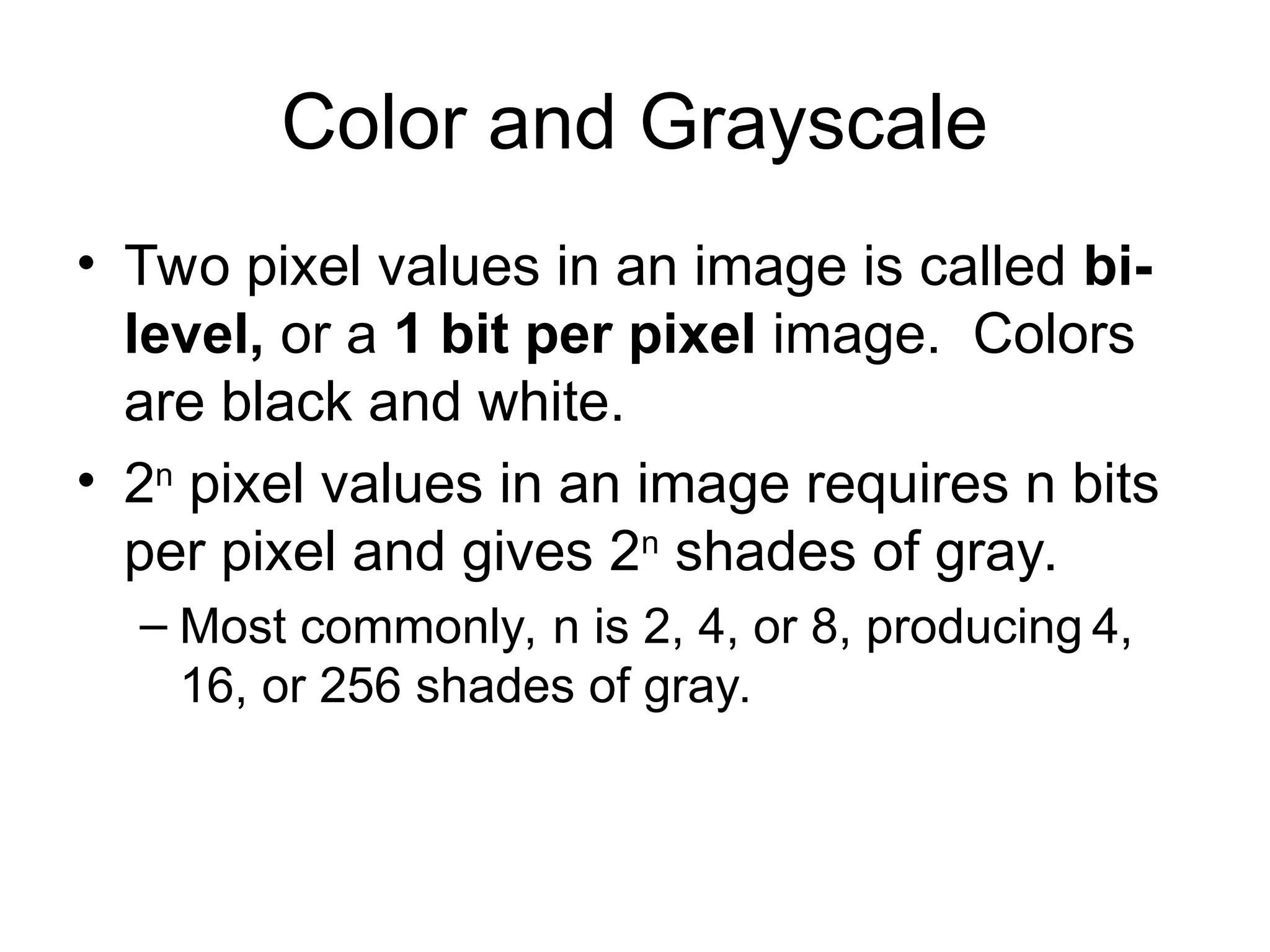 Color and Grayscale
• Two pixel values in an image is called bi-
level, or a 1 bit per pixel image. Colors
are black and white.
• 2n
pixel values in an image requires n bits
per pixel and gives 2n
shades of gray.
– Most commonly, n is 2, 4, or 8, producing 4,
16, or 256 shades of gray.
 