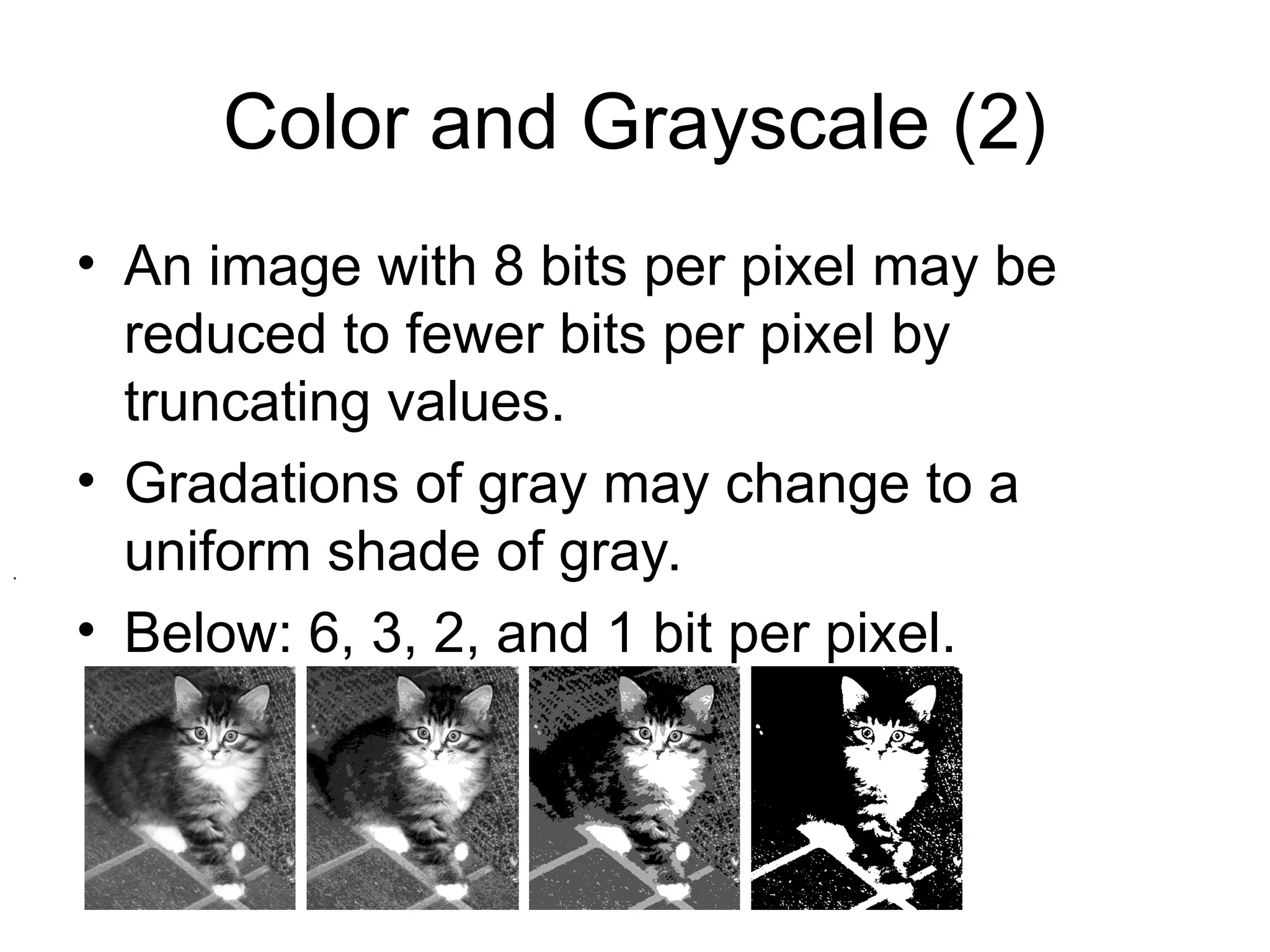 Color and Grayscale (2)
• An image with 8 bits per pixel may be
reduced to fewer bits per pixel by
truncating values.
• Gradations of gray may change to a
uniform shade of gray.
• Below: 6, 3, 2, and 1 bit per pixel.
.
 
