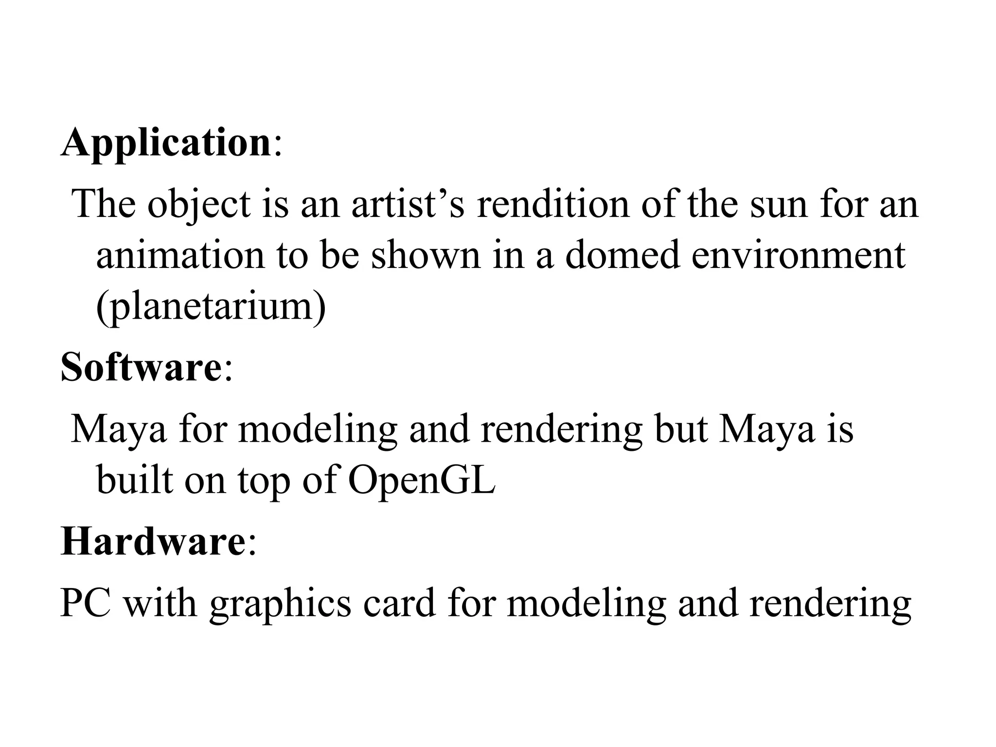 Application:
The object is an artist’s rendition of the sun for an
animation to be shown in a domed environment
(planetarium)
Software:
Maya for modeling and rendering but Maya is
built on top of OpenGL
Hardware:
PC with graphics card for modeling and rendering
 