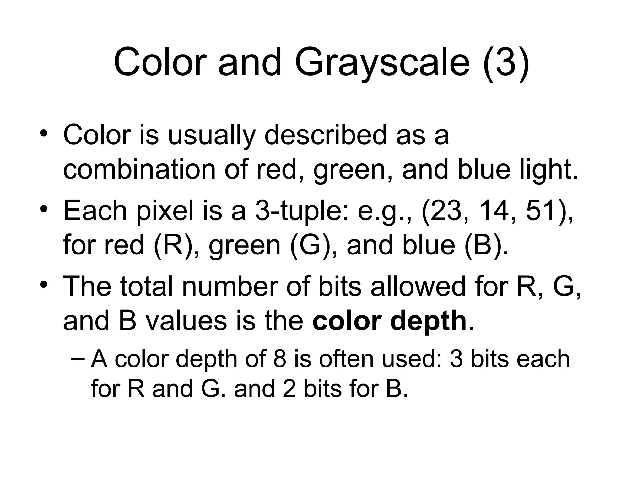 Color and Grayscale (3)
• Color is usually described as a
combination of red, green, and blue light.
• Each pixel is a 3-tuple: e.g., (23, 14, 51),
for red (R), green (G), and blue (B).
• The total number of bits allowed for R, G,
and B values is the color depth.
– A color depth of 8 is often used: 3 bits each
for R and G. and 2 bits for B.
 