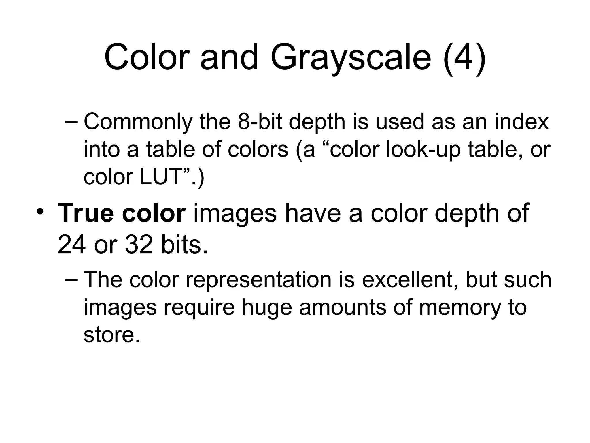 Color and Grayscale (4)
– Commonly the 8-bit depth is used as an index
into a table of colors (a “color look-up table, or
color LUT”.)
• True color images have a color depth of
24 or 32 bits.
– The color representation is excellent, but such
images require huge amounts of memory to
store.
 