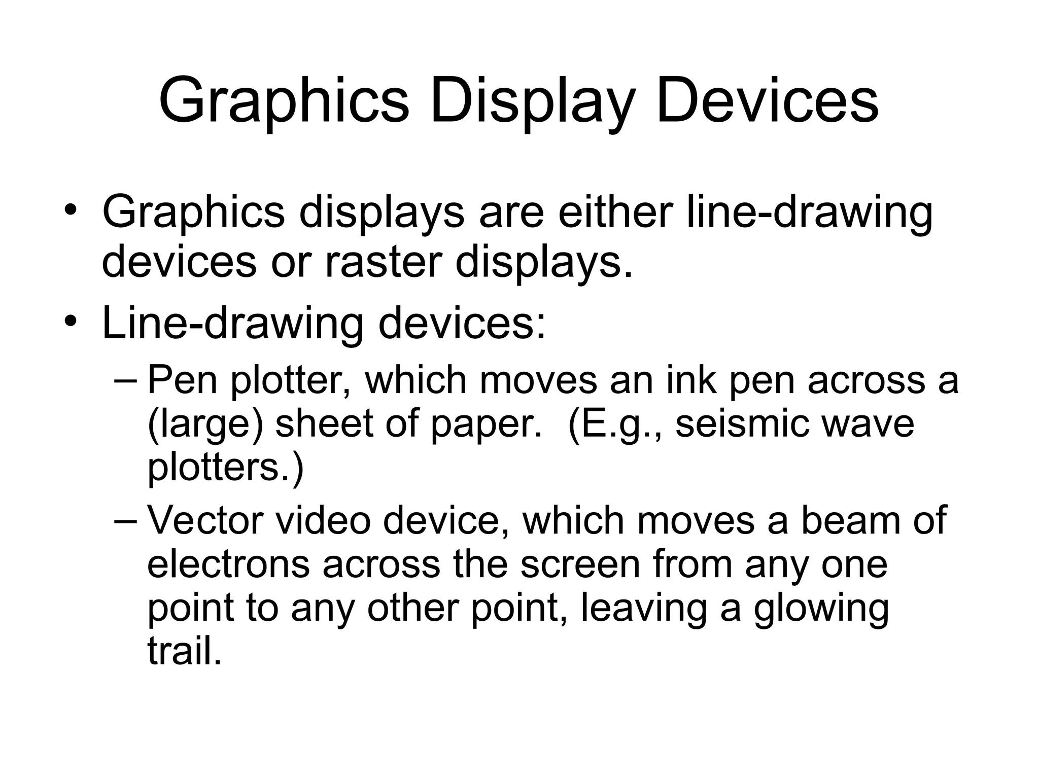 Graphics Display Devices
• Graphics displays are either line-drawing
devices or raster displays.
• Line-drawing devices:
– Pen plotter, which moves an ink pen across a
(large) sheet of paper. (E.g., seismic wave
plotters.)
– Vector video device, which moves a beam of
electrons across the screen from any one
point to any other point, leaving a glowing
trail.
 