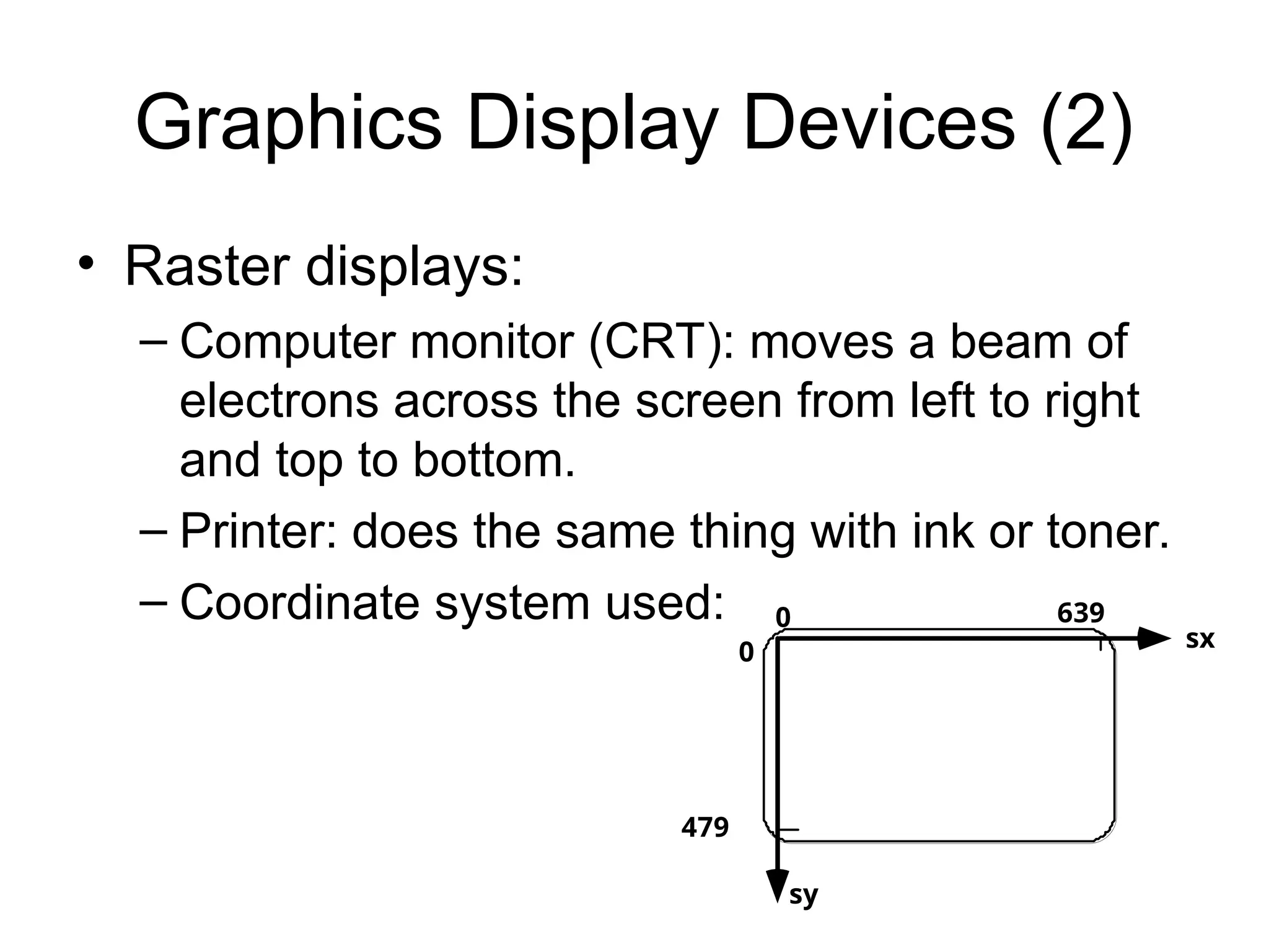 Graphics Display Devices (2)
• Raster displays:
– Computer monitor (CRT): moves a beam of
electrons across the screen from left to right
and top to bottom.
– Printer: does the same thing with ink or toner.
– Coordinate system used: 0 639
479
0 sx
sy
 