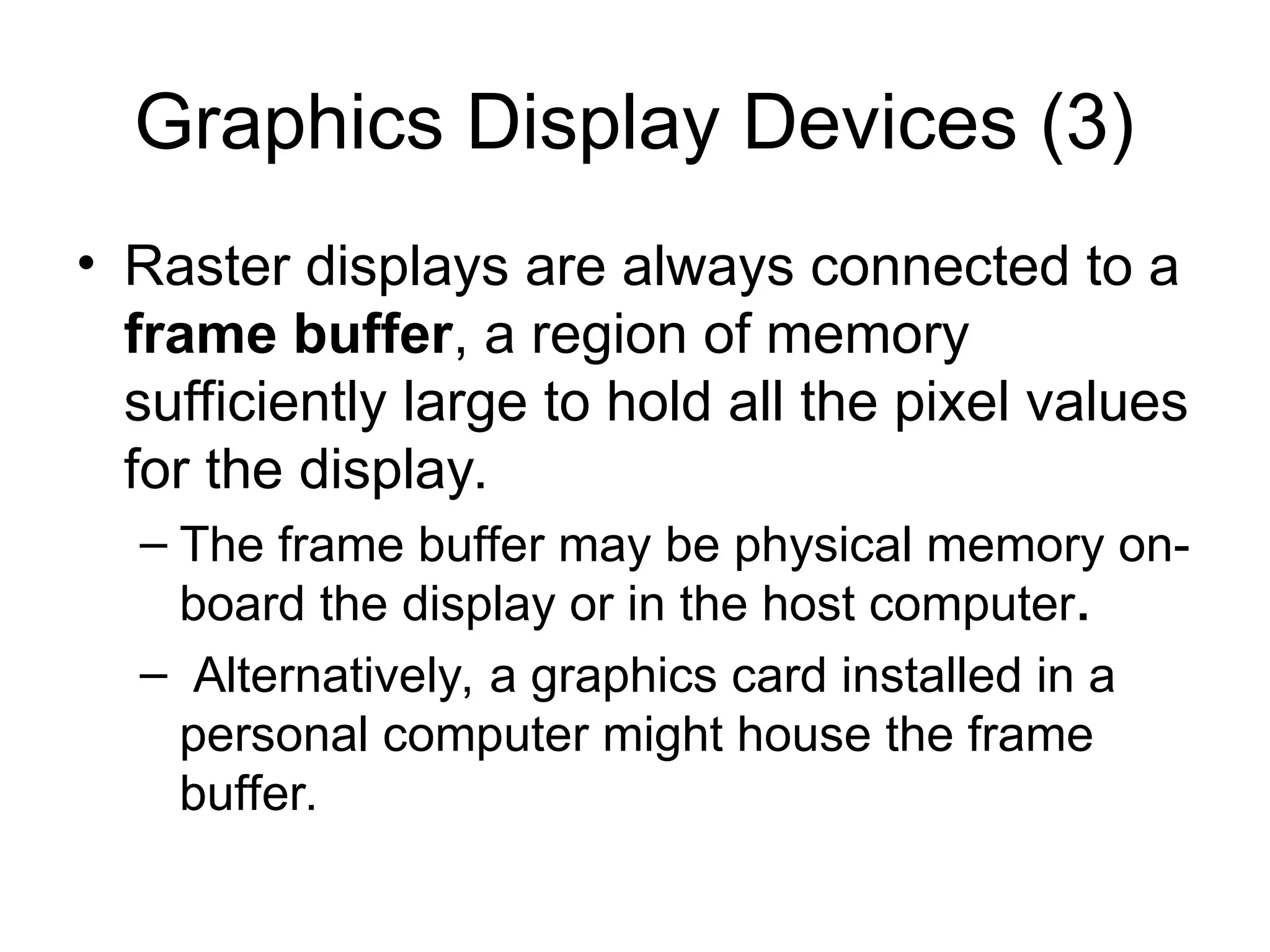 Graphics Display Devices (3)
• Raster displays are always connected to a
frame buffer, a region of memory
sufficiently large to hold all the pixel values
for the display.
– The frame buffer may be physical memory on-
board the display or in the host computer.
– Alternatively, a graphics card installed in a
personal computer might house the frame
buffer.
 