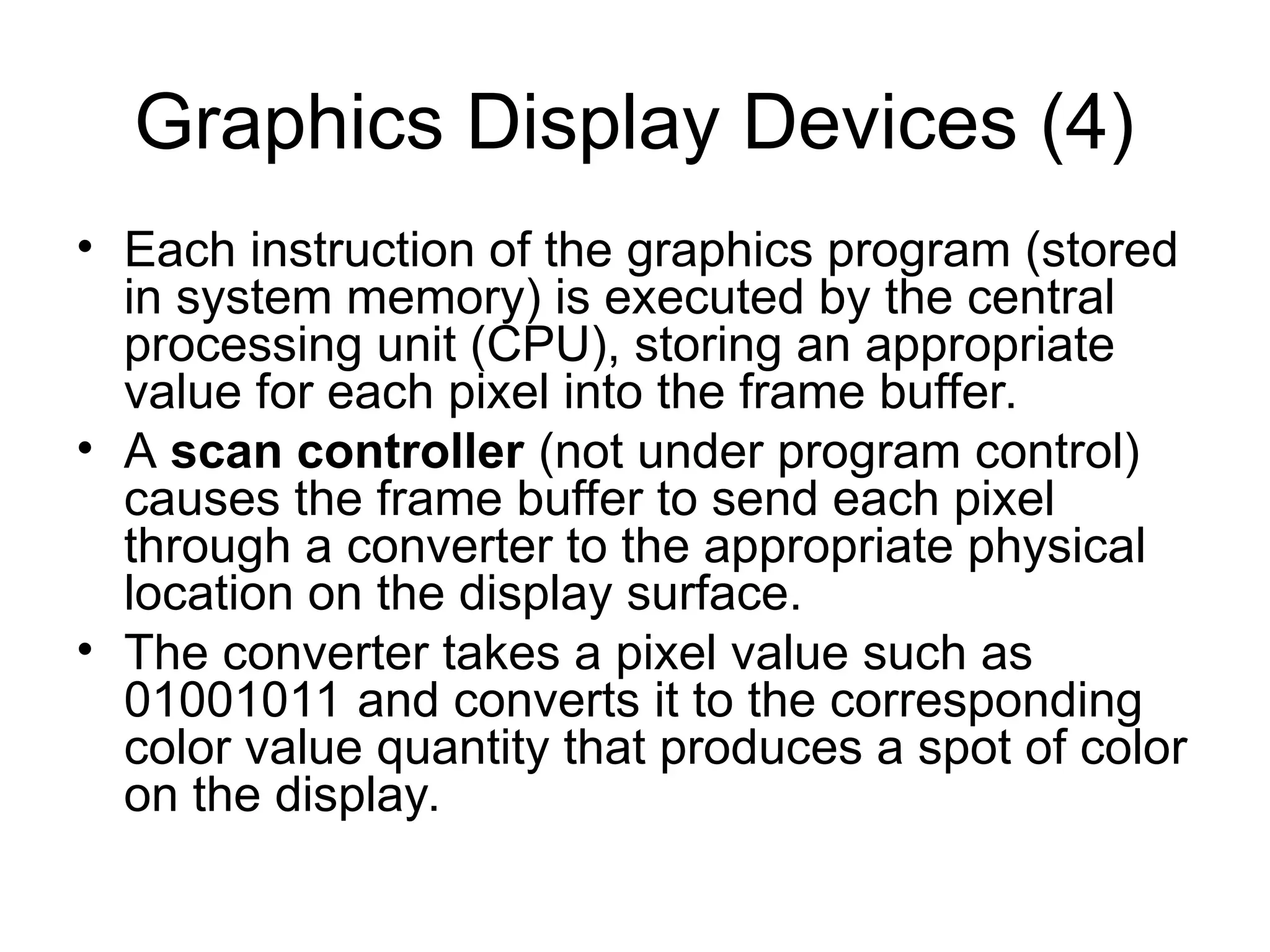 Graphics Display Devices (4)
• Each instruction of the graphics program (stored
in system memory) is executed by the central
processing unit (CPU), storing an appropriate
value for each pixel into the frame buffer.
• A scan controller (not under program control)
causes the frame buffer to send each pixel
through a converter to the appropriate physical
location on the display surface.
• The converter takes a pixel value such as
01001011 and converts it to the corresponding
color value quantity that produces a spot of color
on the display.
 
