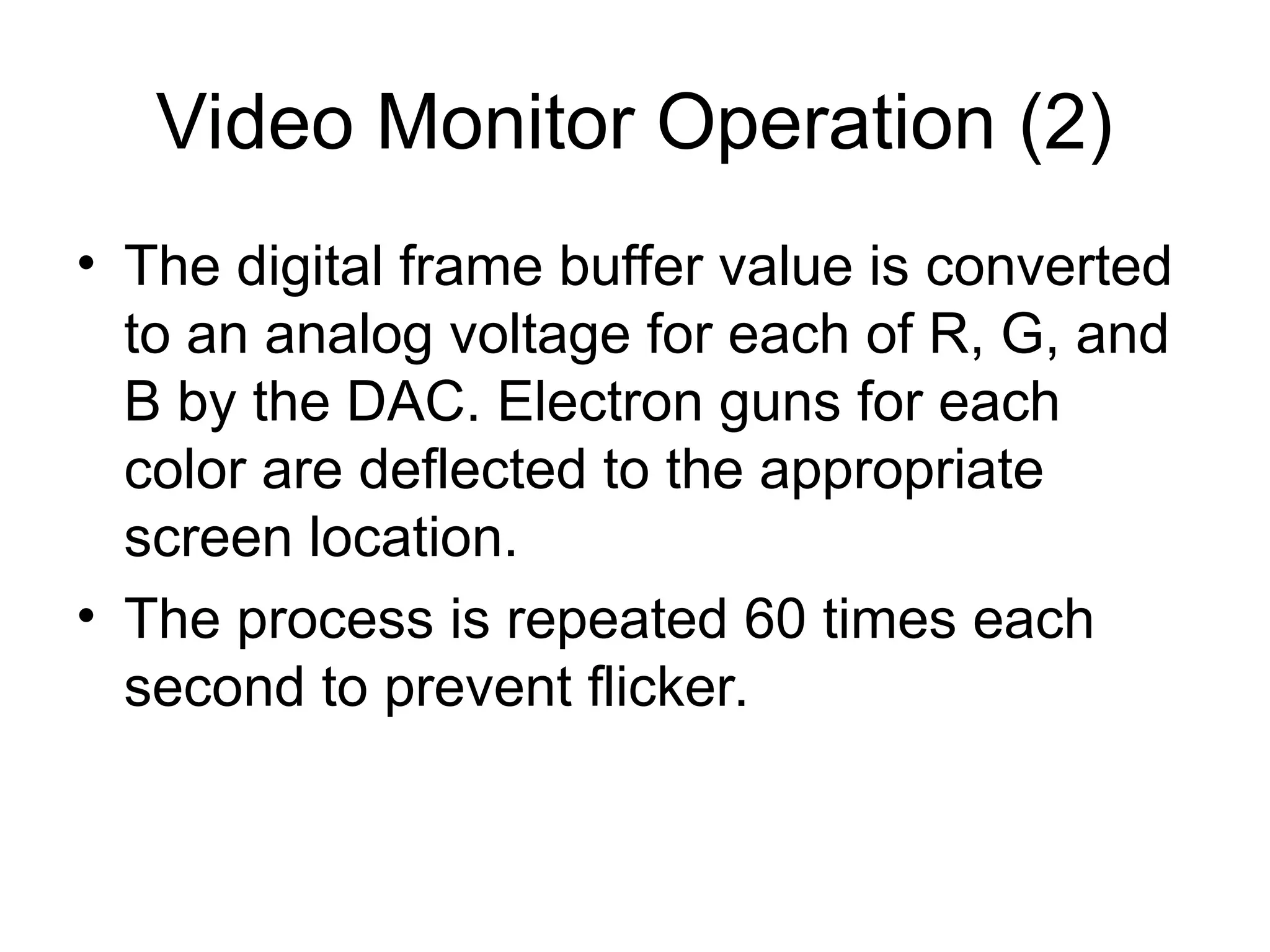 Video Monitor Operation (2)
• The digital frame buffer value is converted
to an analog voltage for each of R, G, and
B by the DAC. Electron guns for each
color are deflected to the appropriate
screen location.
• The process is repeated 60 times each
second to prevent flicker.
 