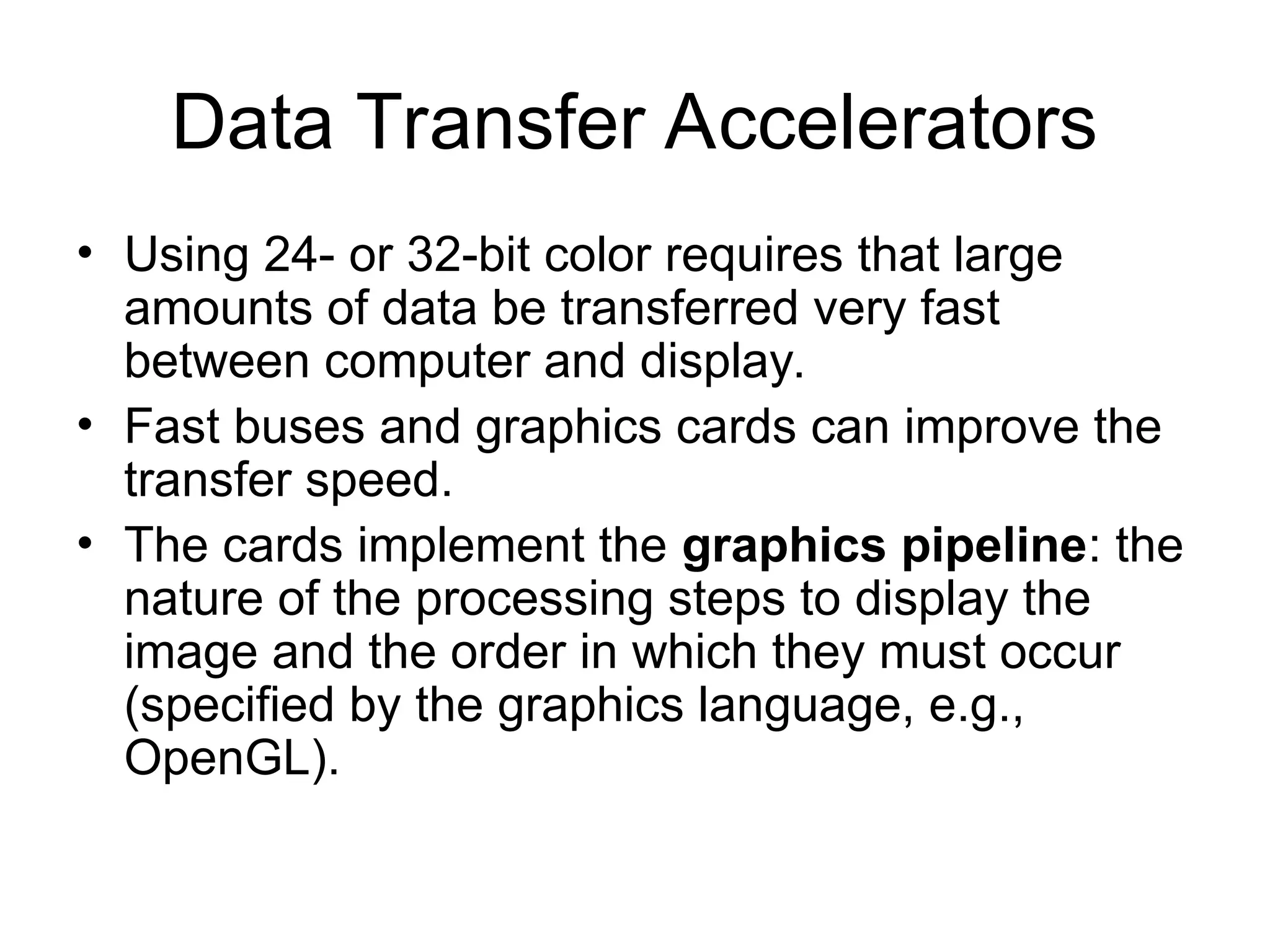 Data Transfer Accelerators
• Using 24- or 32-bit color requires that large
amounts of data be transferred very fast
between computer and display.
• Fast buses and graphics cards can improve the
transfer speed.
• The cards implement the graphics pipeline: the
nature of the processing steps to display the
image and the order in which they must occur
(specified by the graphics language, e.g.,
OpenGL).
 
