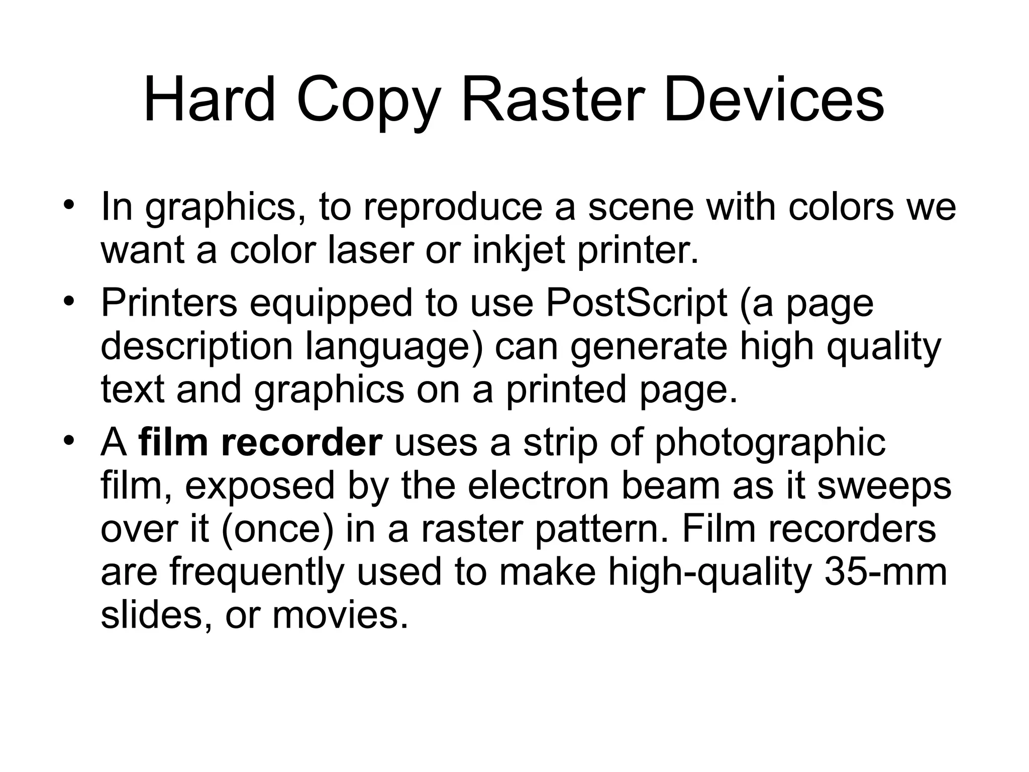 Hard Copy Raster Devices
• In graphics, to reproduce a scene with colors we
want a color laser or inkjet printer.
• Printers equipped to use PostScript (a page
description language) can generate high quality
text and graphics on a printed page.
• A film recorder uses a strip of photographic
film, exposed by the electron beam as it sweeps
over it (once) in a raster pattern. Film recorders
are frequently used to make high-quality 35-mm
slides, or movies.
 