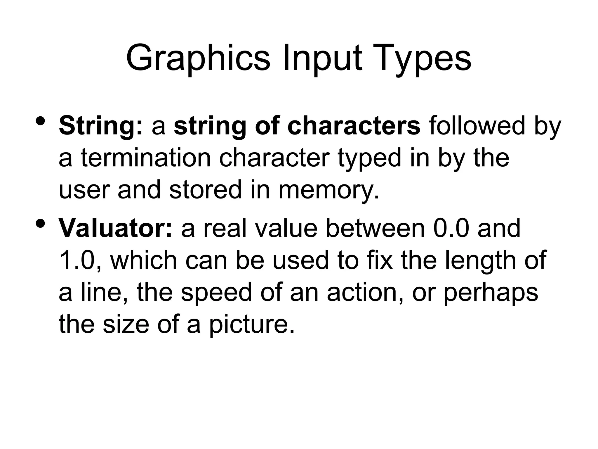 Graphics Input Types
 String: a string of characters followed by
a termination character typed in by the
user and stored in memory.
 Valuator: a real value between 0.0 and
1.0, which can be used to fix the length of
a line, the speed of an action, or perhaps
the size of a picture.
 