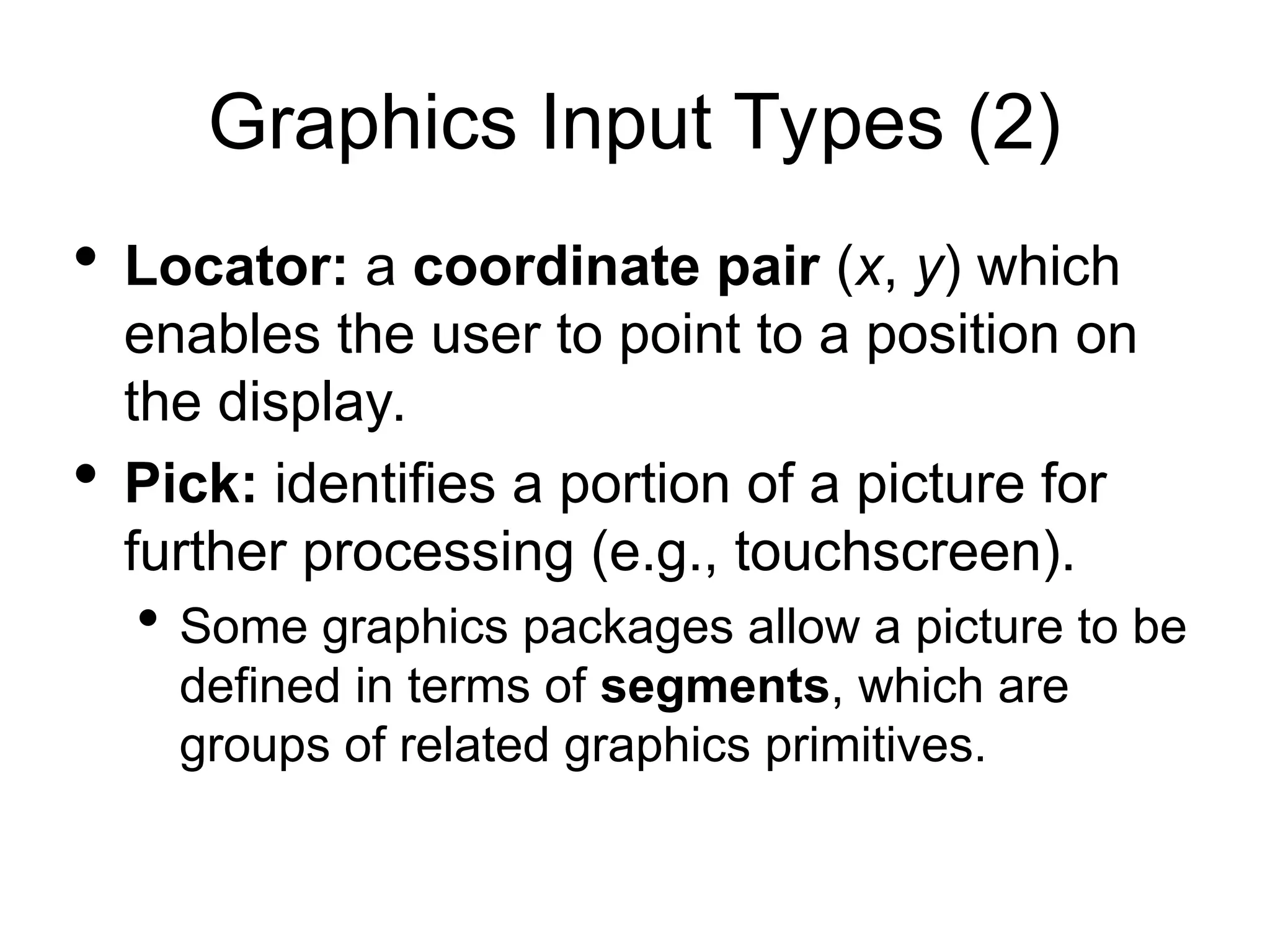 Graphics Input Types (2)
 Locator: a coordinate pair (x, y) which
enables the user to point to a position on
the display.
 Pick: identifies a portion of a picture for
further processing (e.g., touchscreen).
 Some graphics packages allow a picture to be
defined in terms of segments, which are
groups of related graphics primitives.
 