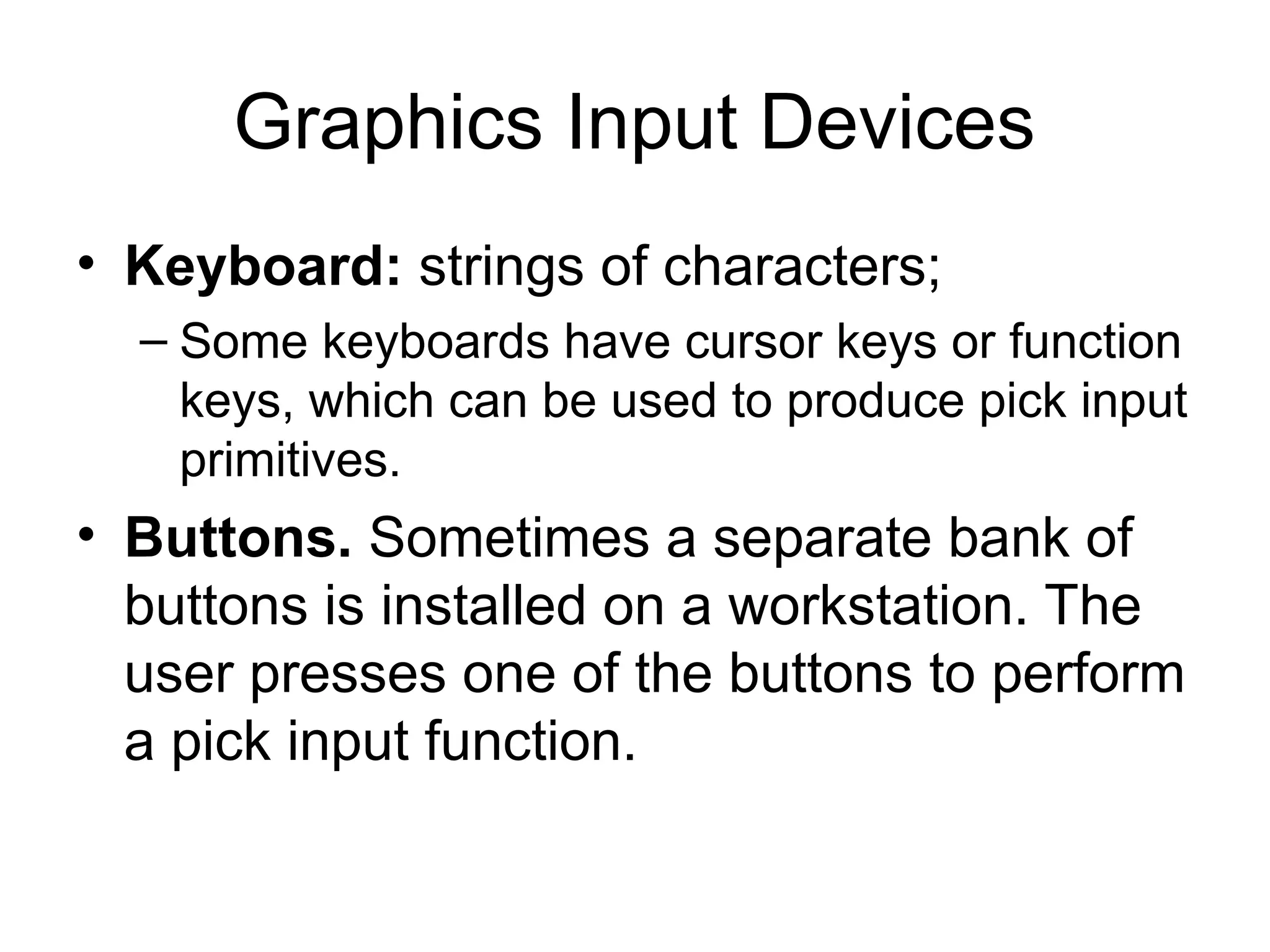 Graphics Input Devices
• Keyboard: strings of characters;
– Some keyboards have cursor keys or function
keys, which can be used to produce pick input
primitives.
• Buttons. Sometimes a separate bank of
buttons is installed on a workstation. The
user presses one of the buttons to perform
a pick input function.
 